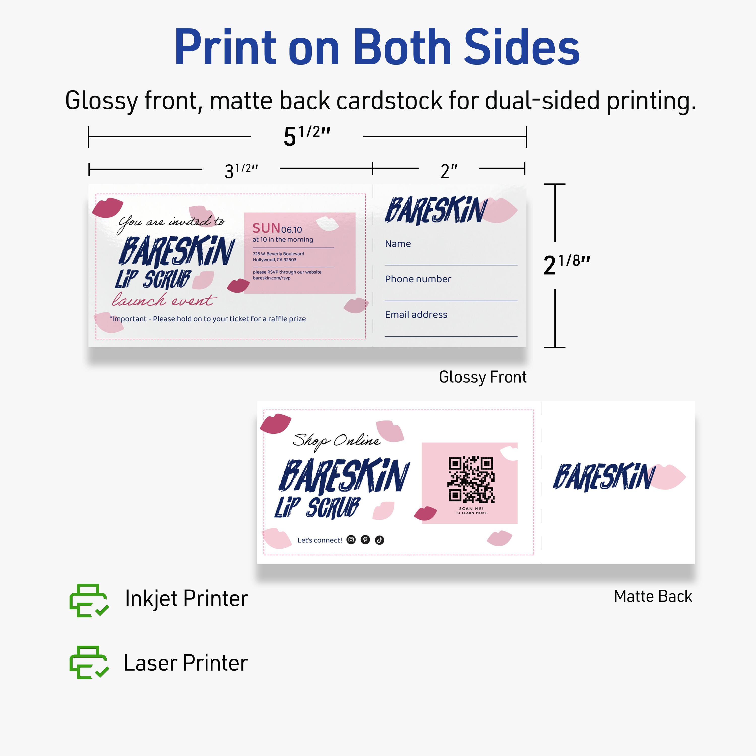 Print on Both Sides

Glossy front, matte back cardstock for dual-sided printing.

5 1/2" 3 1/2" 2"

You are invited to  
BARESKIN  
LIP SCRUB  
launch event  
SUN 06.10  
at 10 in the morning  
757 14 Beverly Boulevard  
Los Angeles, CA 90046  
bareskin.com/shop  
bareskin@email.com  

"Important - Please hold on to your ticket for a raffle prize"

Glossy Front

Name  
Phone number  
Email address

Shop Online  
BARESKIN  
LIP SCRUB  
Let's connect!  
[Social Media Icons]

Matte Back

Inkjet Printer  
Laser Printer