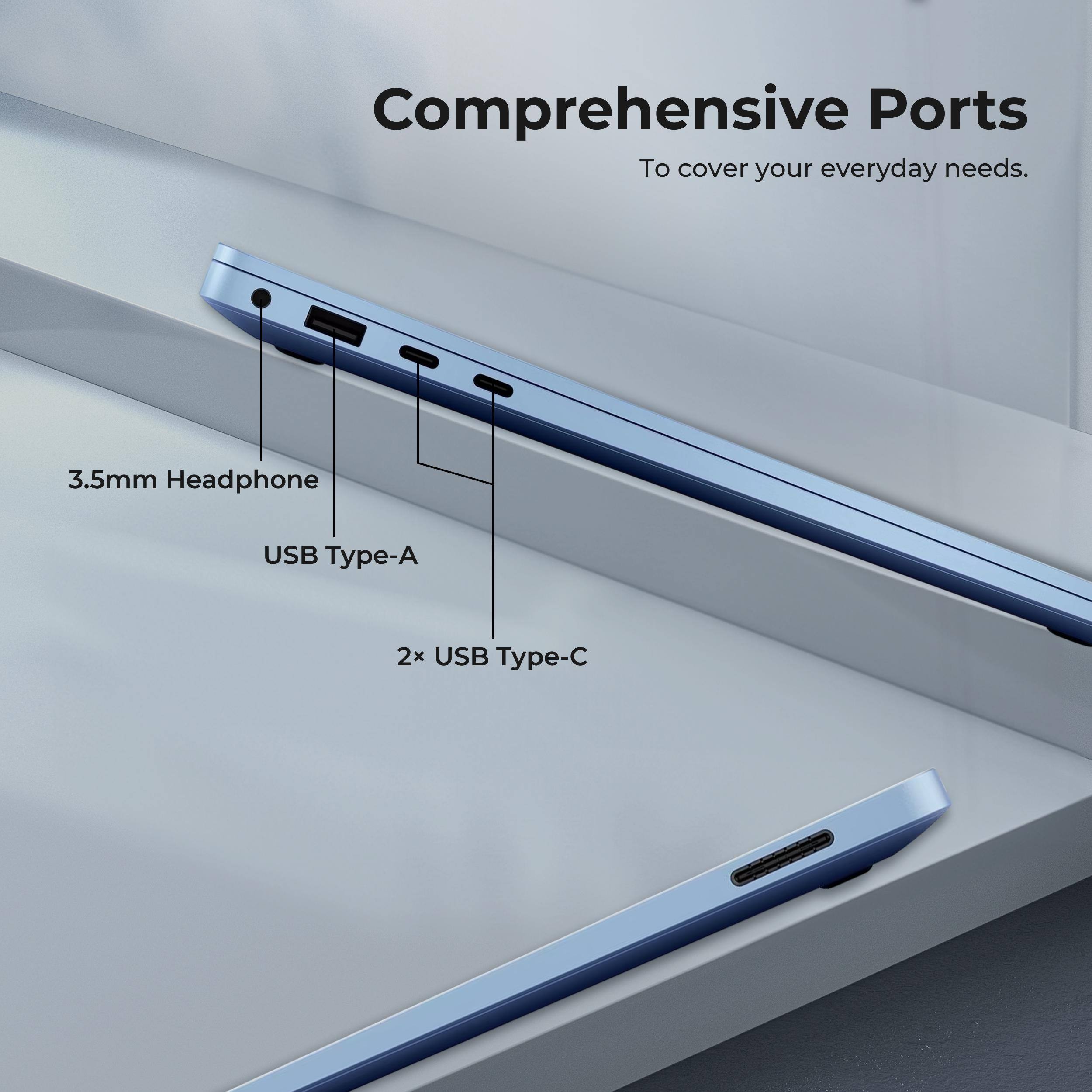 Comprehensive Ports  
To cover your everyday needs.  

3.5mm Headphone  
USB Type-A  
2x USB Type-C
