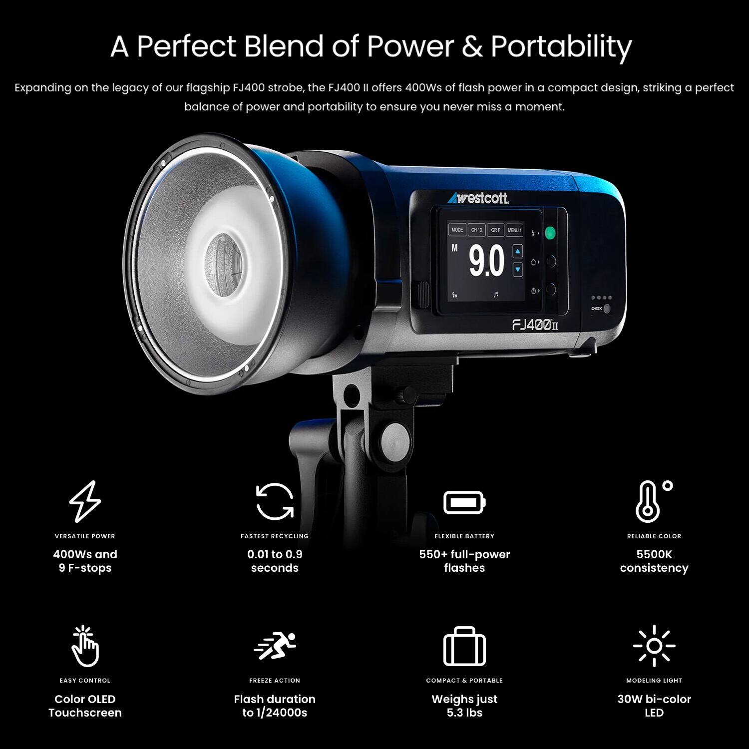 A Perfect Blend of Power & Portability

Expanding on the legacy of our flagship FJ400 strobe, the FJ400 II offers 400Ws of flash power in a compact design, striking a perfect balance of power and portability to ensure you never miss a moment.

- **VERSATILE POWER**
  - 400Ws and 9 F-stops

- **FASTEST RECYCLING**
  - 0.01 to 0.9 seconds

- **EASY CONTROL**
  - Color OLED Touchscreen

- **FREEZE ACTION**
  - Flash duration to 1/24000s

- **FLEXIBLE BATTERY**
  - 550+ full-power flashes

- **RELIABLE COLOR**
  - 5500K consistency

- **COMPACT & PORTABLE**
  - Weighs just 5.3 lbs

- **MODELING LIGHT**
  - 30W bi-color LED