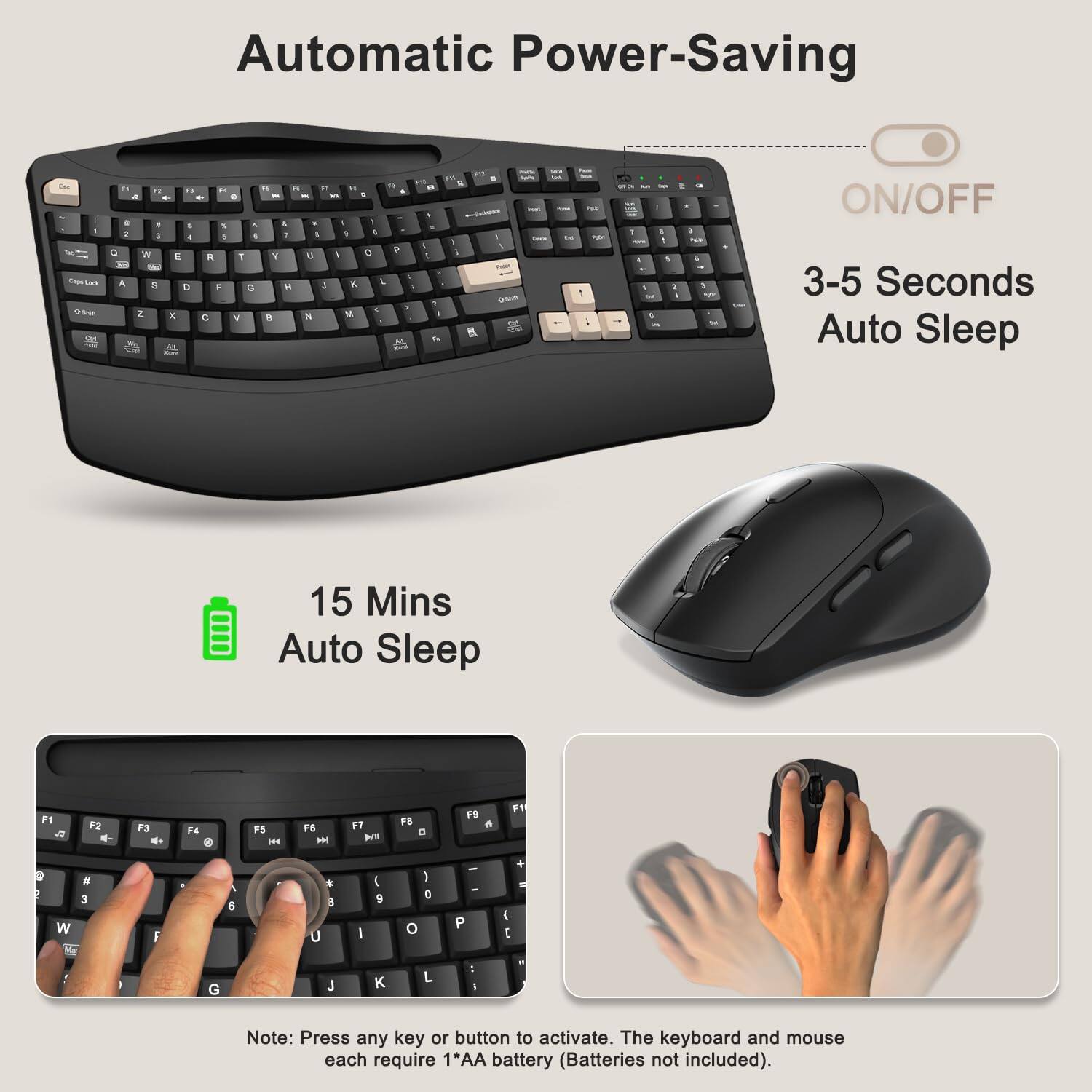 Automatic Power-Saving

ON/OFF

3-5 Seconds Auto Sleep

15 Mins Auto Sleep

Note: Press any key or button to activate. The keyboard and mouse each require 1*AA battery (Batteries not included).
