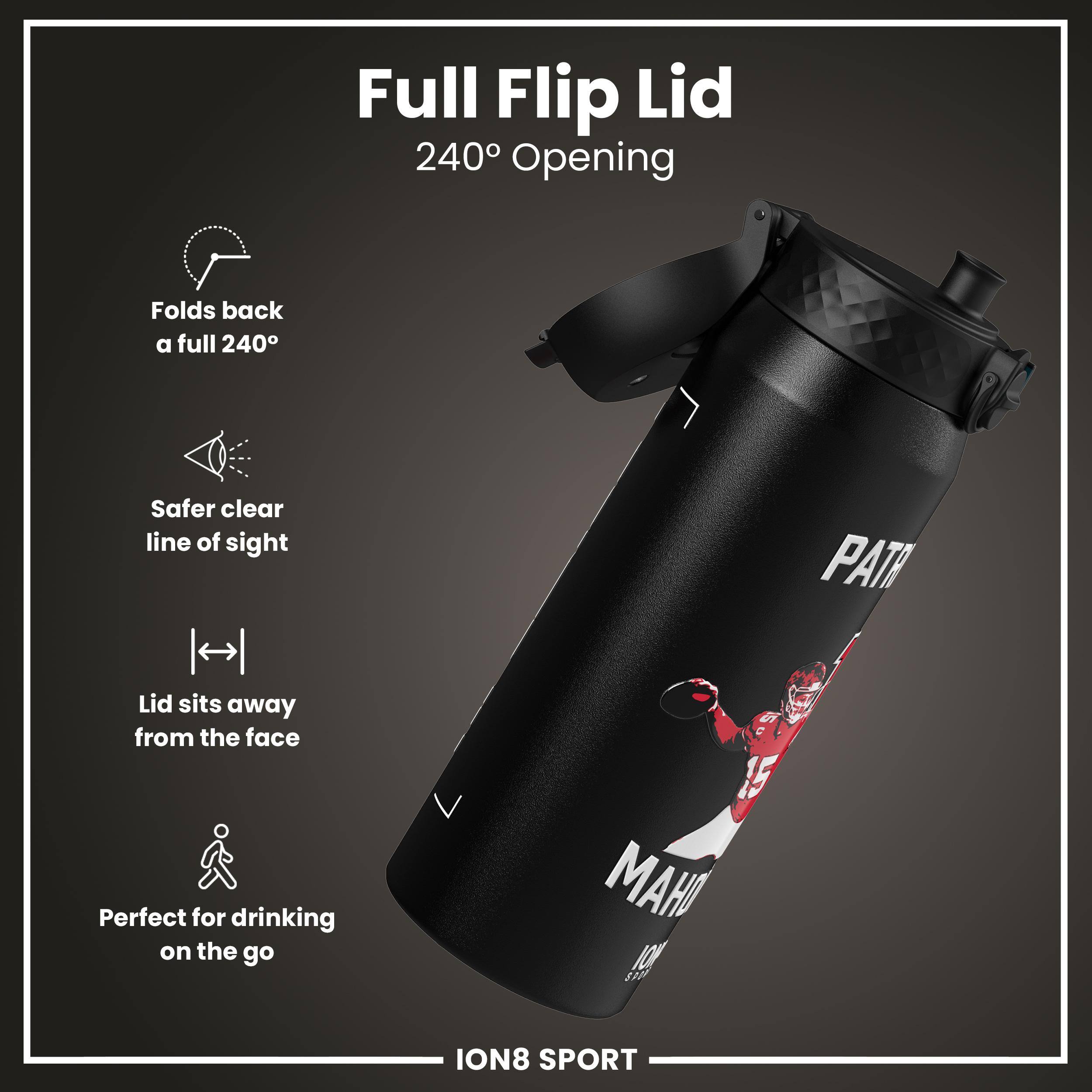 Full Flip Lid  
240° Opening  

- Folds back a full 240°  
- Safer clear line of sight  
- Lid sits away from the face  
- Perfect for drinking on the go  

ION8 SPORT