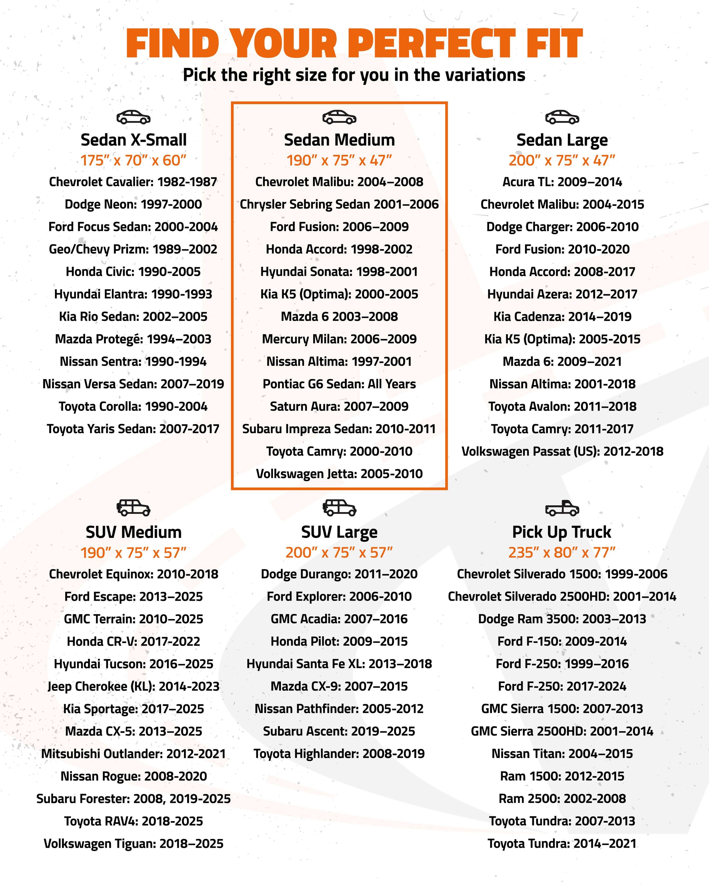 FIND YOUR PERFECT FIT

Pick the right size for you in the variations

**Sedan X-Small**
175" x 70" x 60"
- Chevrolet Cavalier: 1982-1987
- Dodge Neon: 1997-2000
- Ford Focus Sedan: 2000-2004
- Geo/Chevy Prizm: 1989-2002
- Honda Civic: 1990-2005
- Hyundai Elantra: 1990-1993
- Kia Rio Sedan: 2002-2005
- Mazda Protegé: 1994-2003
- Nissan Sentra: 1990-1994
- Toyota Corolla: 1990-2004
- Toyota Yaris Sedan: 2007-2017

**Sedan Medium**
190" x 75" x 47"
- Chevrolet Malibu: 2004-200