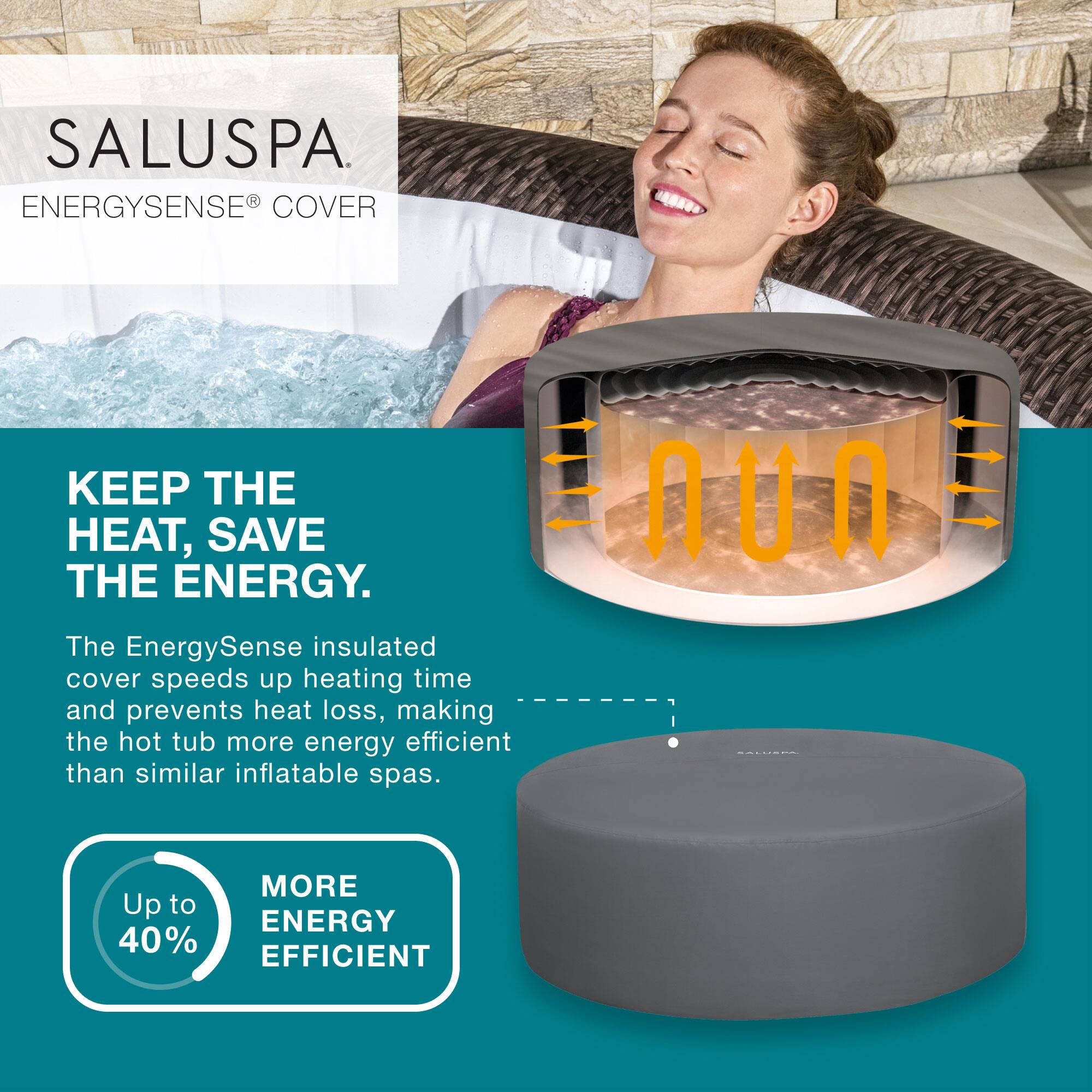 SALUSPA  
ENERGYSENSE® COVER

KEEP THE HEAT, SAVE THE ENERGY.

The EnergySense insulated cover speeds up heating time and prevents heat loss, making the hot tub more energy efficient than similar inflatable spas.

Up to 40% MORE ENERGY EFFICIENT