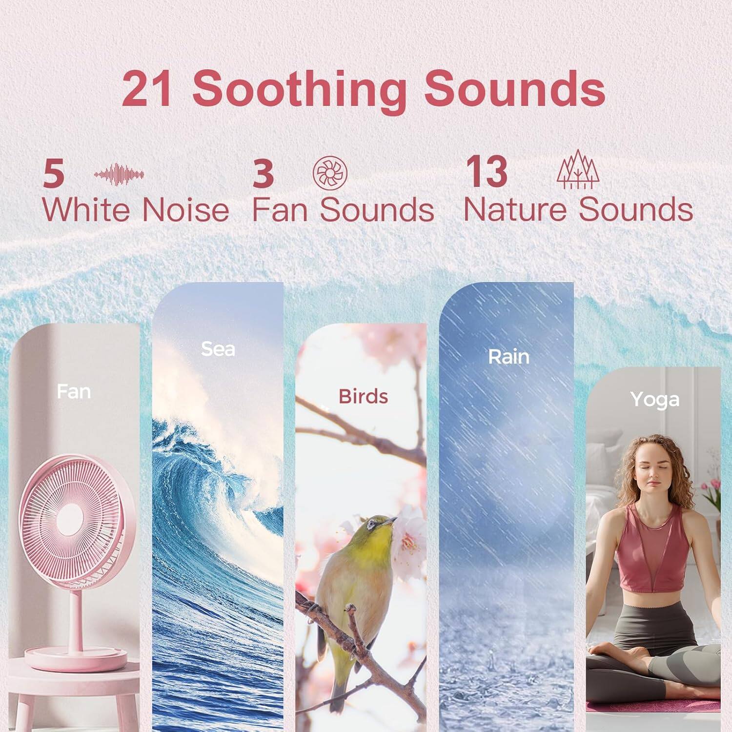 21 Soothing Sounds

5 White Noise  
3 Fan Sounds  
13 Nature Sounds

Fan  
Sea  
Birds  
Rain  
Yoga