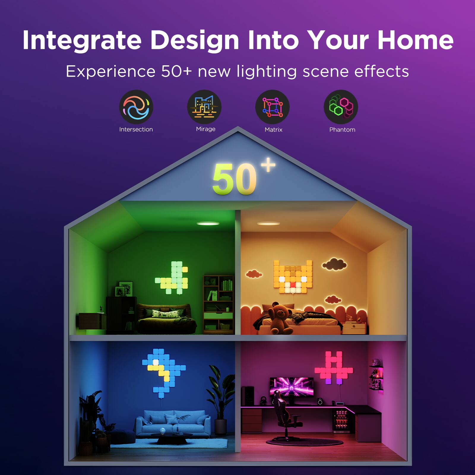 Integrate Design Into Your Home  
Experience 50+ new lighting scene effects  

Intersection  
Mirage  
Matrix  
Phantom  

50+