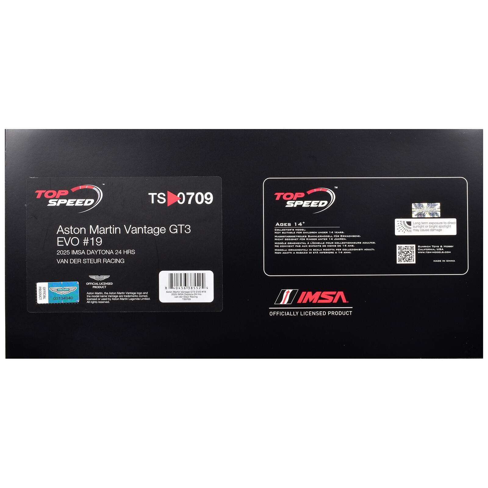 TOP SPEED TS 0709  
Aston Martin Vantage GT3 EVO #19  
2025 IMSA DAYTONA 24 HRS  
VAN DER STEUR RACING  

AGES 14+  
WARNING: CHOKING HAZARD - Small parts. Not for children under 3 years.  
WARNING: CHOKING HAZARD - Small parts. Not for children under 3 years.  
WARNING: CHOKING HAZARD - Small parts. Not for children under 3 years.  
WARNING: CHOKING HAZARD - Small parts. Not for children under 3 years.  
WARNING: CHOKING HAZARD - Small parts. Not for children under 3 years.  
WARNING: CHOKING HAZARD - Small parts. Not for children under 3 years.  
WARNING: CHOKING HAZARD - Small parts. Not for children under 3 years.  
WARNING: CHOKING HAZARD - Small parts. Not for children under 3 years.  
WARNING: CHOKING HAZARD - Small parts. Not for children under 3 years.  
WARNING: CHOKING HAZARD - Small parts. Not for children under