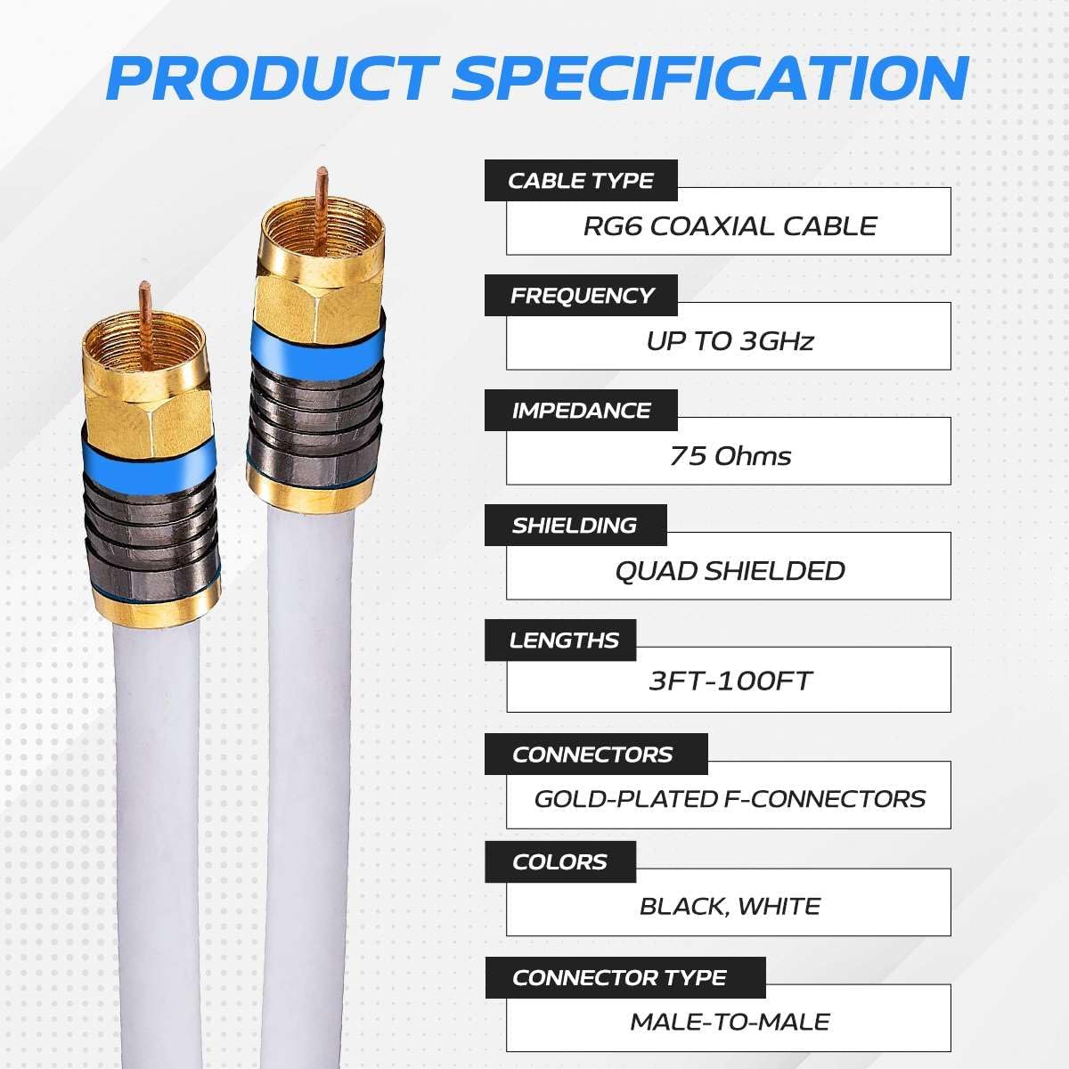 PRODUCT SPECIFICATION

CABLE TYPE: RG6 COAXIAL CABLE  
FREQUENCY: UP TO 3GHz  
IMPEDANCE: 75 Ohms  
SHIELDING: QUAD SHIELDED  
LENGTHS: 3FT-100FT  
CONNECTORS: GOLD-PLATED F-CONNECTORS  
COLORS: BLACK, WHITE  
CONNECTOR TYPE: MALE-TO-MALE