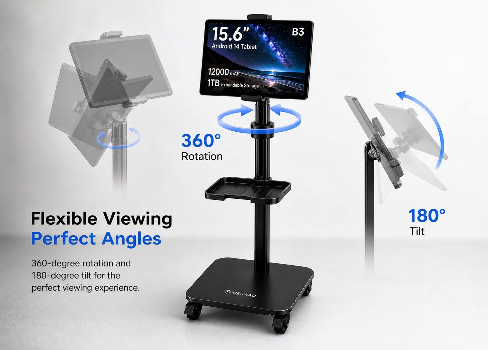 15.6" Android 14 Tablet  
B3  
12000 mAh  
1TB Expandable Storage  
360 Rotation  
Flexible Viewing Perfect Angles  
360-degree rotation and 180-degree tilt for the perfect viewing experience.  
MESWAO  
180 Tilt