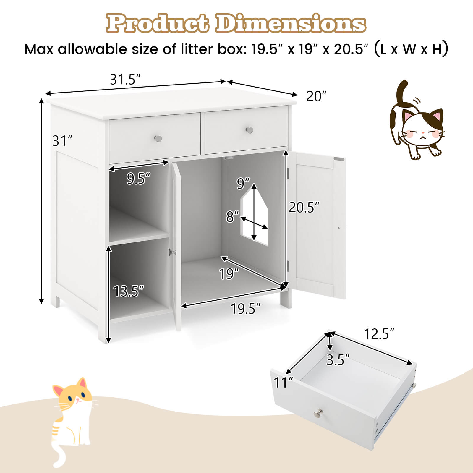 Product Dimensions

Max allowable size of litter box: 19.5" x 19" x 20.5" (L x W x H)

- 31.5"
- 20"
- 31"
- 9.5"
- 9"
- 8"
- 20.5"
- 13.5"
- 19"
- 19.5"
- 12.5"
- 11"
- 3.5"