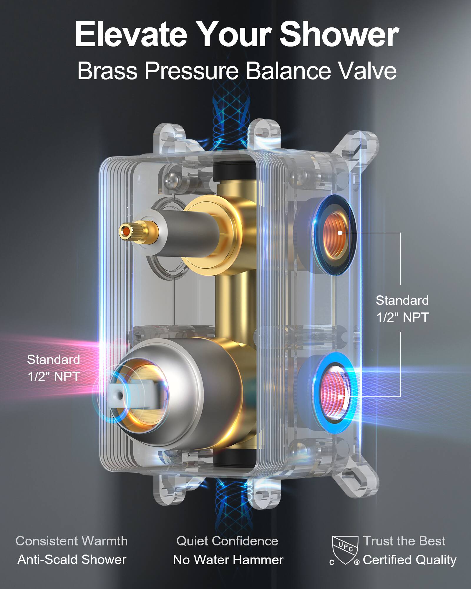 Elevate Your Shower  
Brass Pressure Balance Valve  

Standard 1/2" NPT  
Standard 1/2" NPT  

Consistent Warmth  
Anti-Scald Shower  

Quiet Confidence  
No Water Hammer  

Trust the Best  
UPC Certified Quality