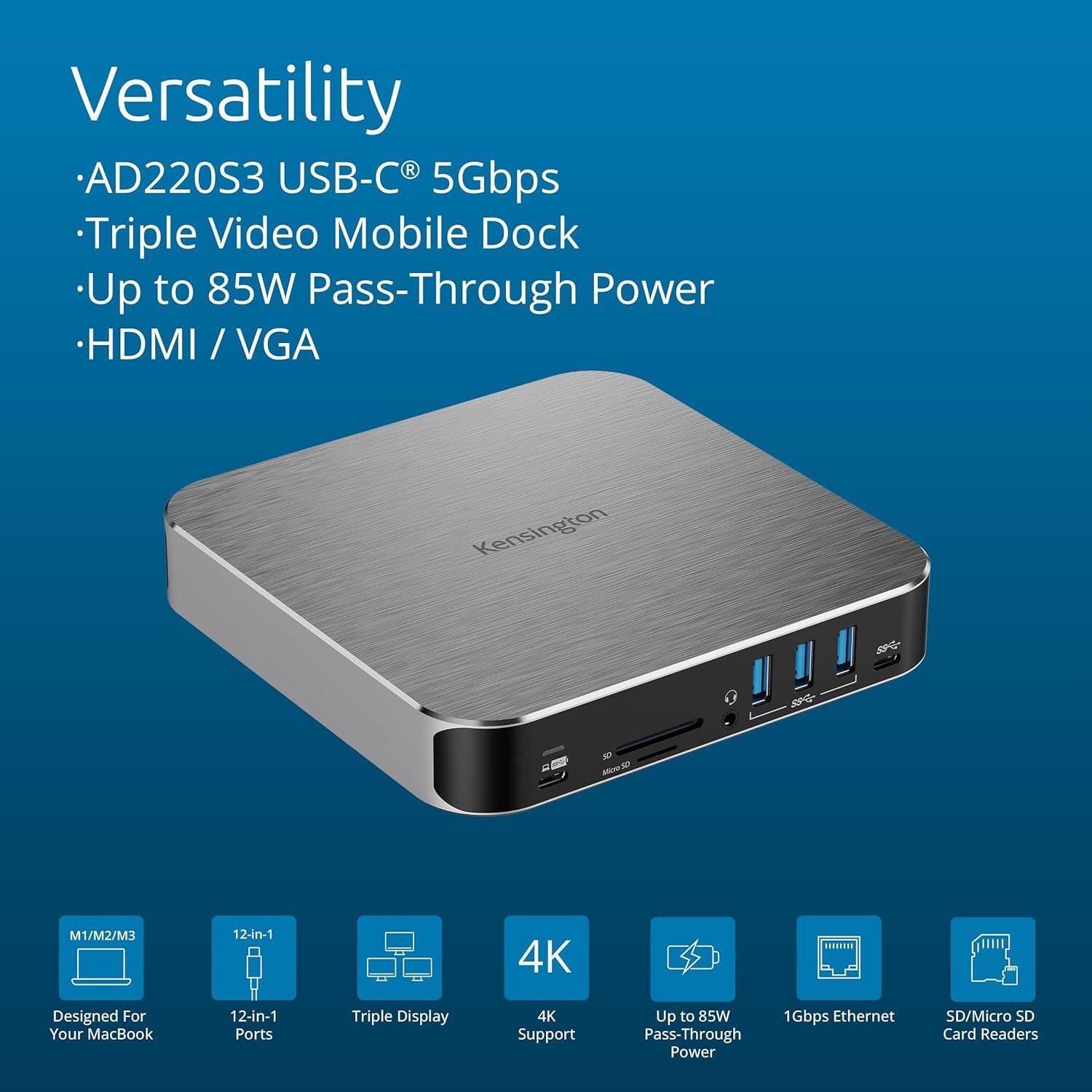 Versatility  
- AD220S3 USB-C® 5Gbps  
- Triple Video Mobile Dock  
- Up to 85W Pass-Through Power  
- HDMI / VGA  

Designed For Your MacBook  
12-in-1 Ports  
Triple Display  
4K Support  
Up to 85W Pass-Through Power  
1Gbps Ethernet  
SD/Micro SD Card Readers