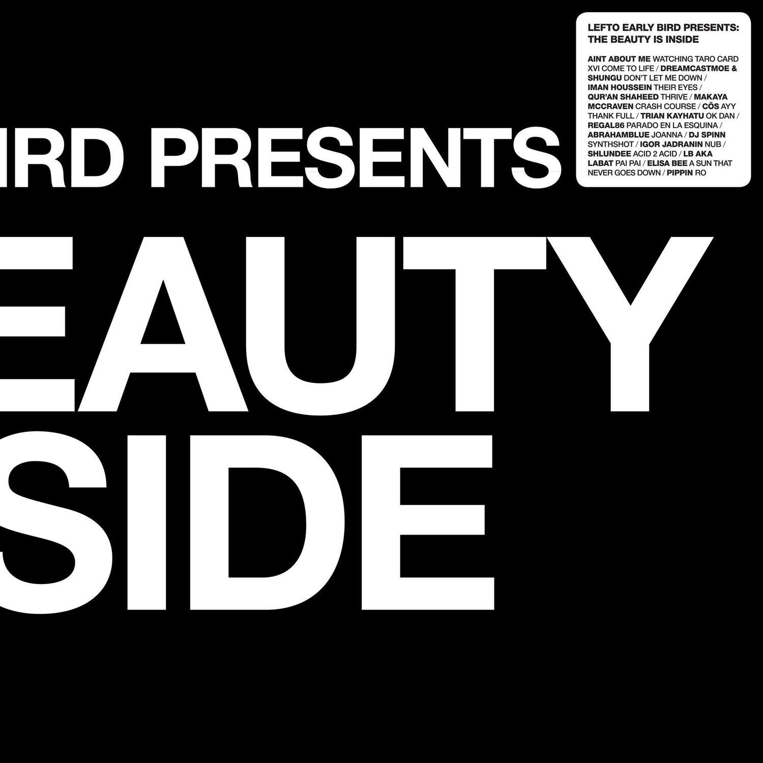 LEFTO EARLY BIRD PRESENTS:  
THE BEAUTY IS INSIDE  

AINT ABOUT ME WATCHING TARO CARD XV COME TO LIFE / DREAMCASTMOE & SHUNGU DON'T LET ME DOWN / IMAN HOUSSEIN THR EYES OUR'AN SHAHEED THRIVE / MAKAYA MCCRAVEN CRASH COURSE / cs AYY THANK FULL / TRIAN KAYHATU OK / DAN REGALBA PARADO EN LA ESQUINA / ABRAHAMBLUE / JOANNA DJ SPINN / SYNTHSHOT / IGOR JADRANIN / NUI SHLUNDEE / ACID 2 / ACID LB AKA IRD PRESENTS NEVER LARAT GOES PA PAI DOWN / BLISA : PIPPIN RO  

BEAUTY SIDE