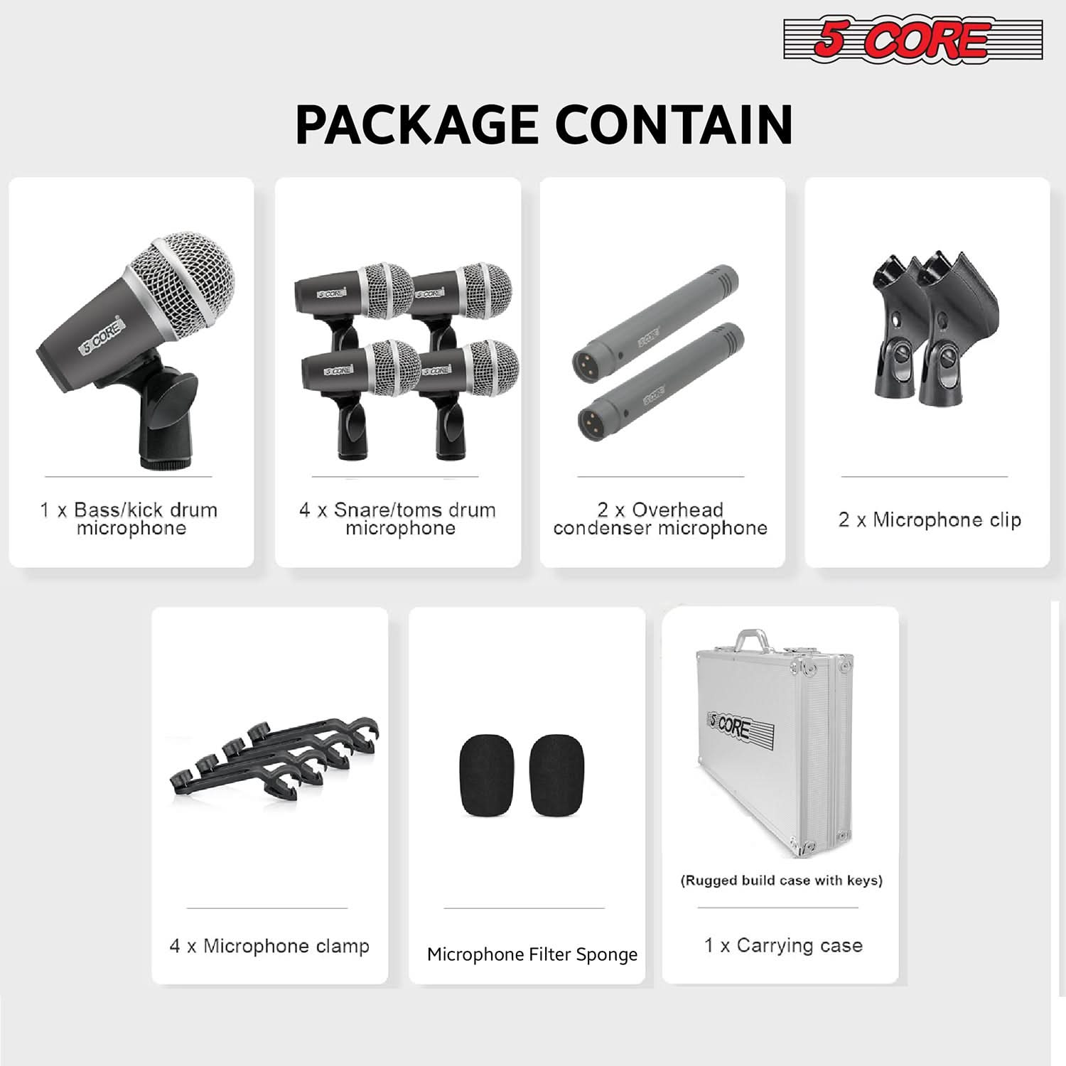5 CORE PACKAGE CONTAIN

1 x Bass/kick drum microphone  
4 x Snare/toms drum microphone  
2 x Overhead condenser microphone  
2 x Microphone clip  
4 x Microphone clamp  
Microphone Filter Sponge  
1 x Carrying case (Rugged build case with keys)
