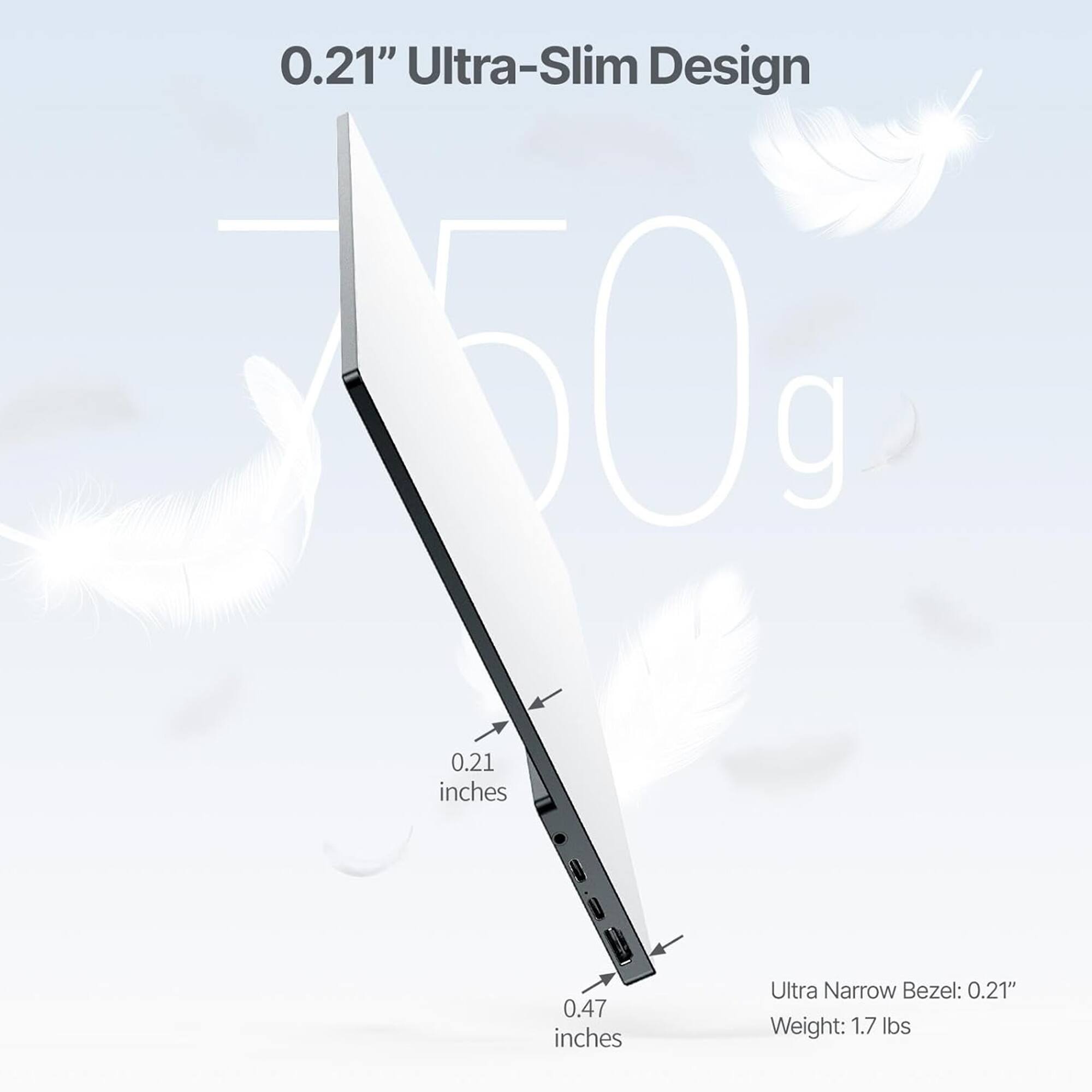 0.21" Ultra-Slim Design: 0.21 inches 0.47 inches Ultra Narrow Bezel: 0.21" Weight: 1.7 lbs