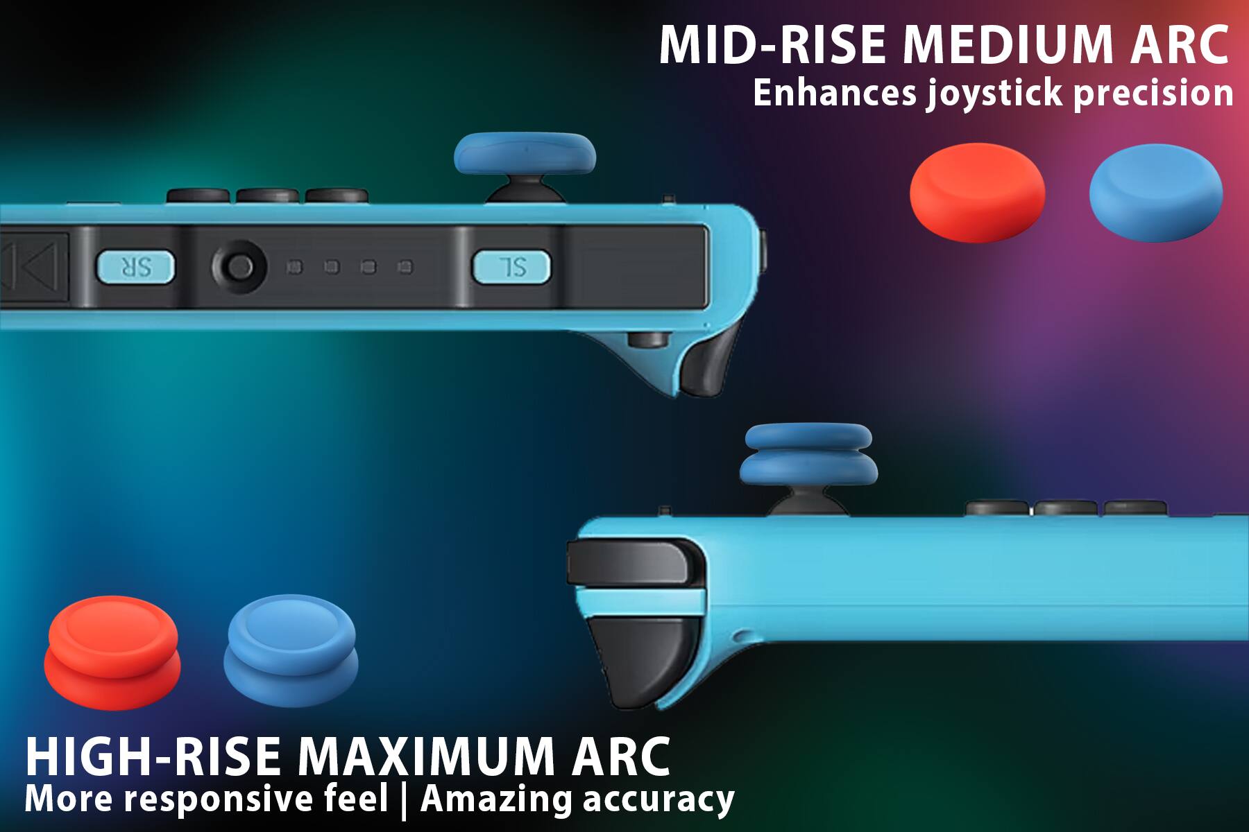 MID-RISE MEDIUM ARC  
Enhances joystick precision

HIGH-RISE MAXIMUM ARC  
More responsive feel | Amazing accuracy