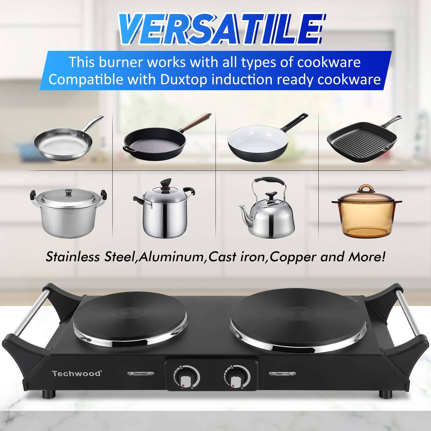 VERSATILE  
This burner works with all types of cookware  
Compatible with Duxtop induction ready cookware  

Stainless Steel, Aluminum, Cast iron, Copper and More!  

Techwood