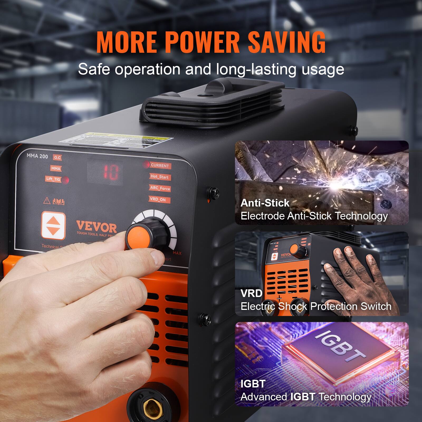 MORE POWER SAVING  
Safe operation and long-lasting usage  

MMA 200 D.C  
MMA Lft LR_TIG TIG 10 A  
VEVOR TOUGH OM TDOLS PUALE  

- CURRENT  
- Hot_Start  
- ARC_Force  
- VRD_ON  
- Anti-Stick  
- Electrode Anti-Stick Technology  
- VRD Electric Shock Protection Switch  
- IGBT  
- Advanced IGBT Technology