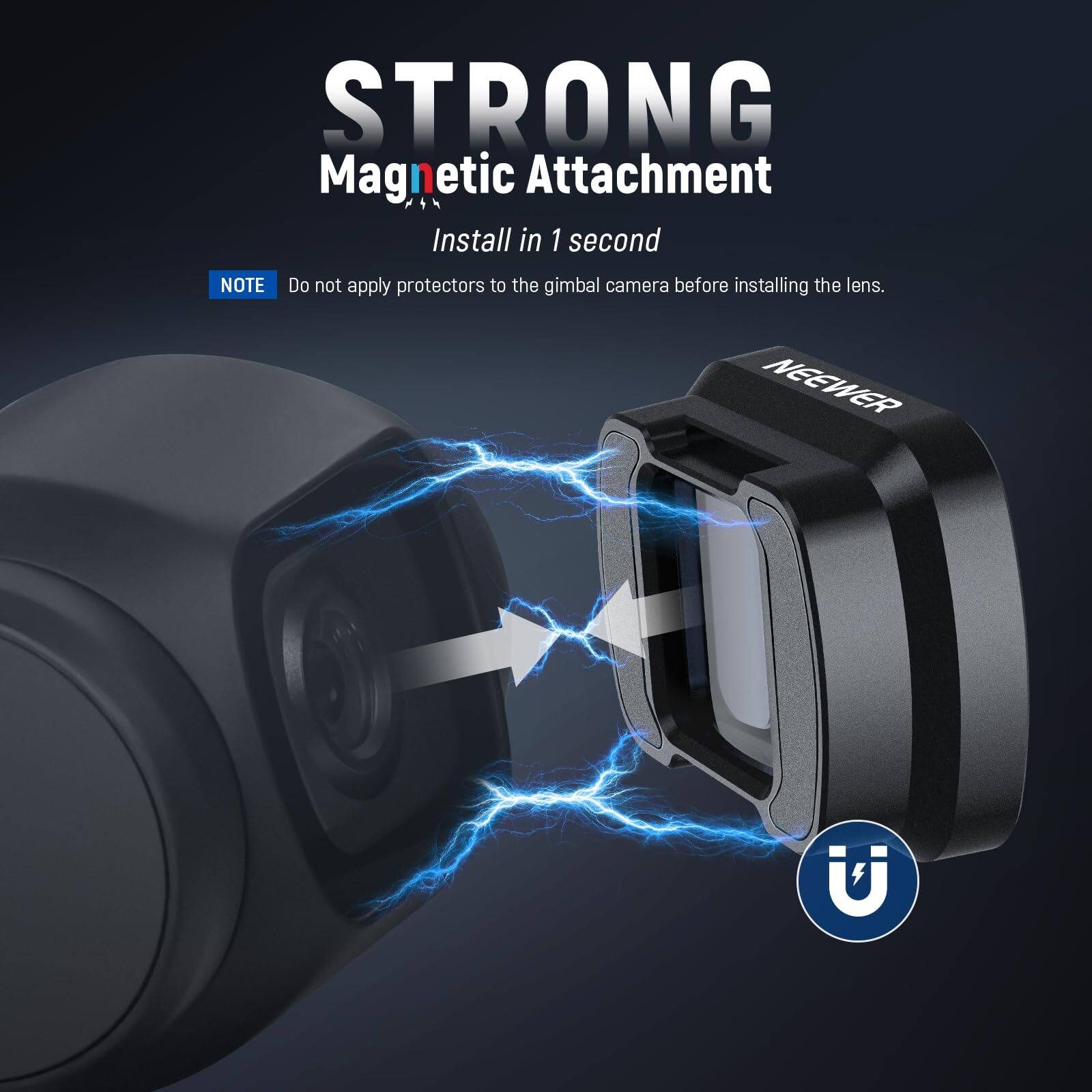 STRONG Magnetic Attachment  
Install in 1 second  

NOTE: Do not apply protectors to the gimbal camera before installing the lens.  

NEEWER