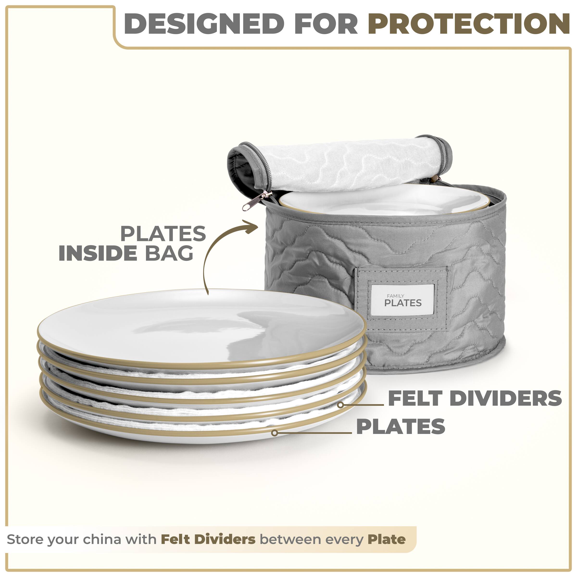 DESIGNED FOR PROTECTION

PLATES INSIDE BAG

FELT DIVIDERS PLATES

Store your china with Felt Dividers between every Plate