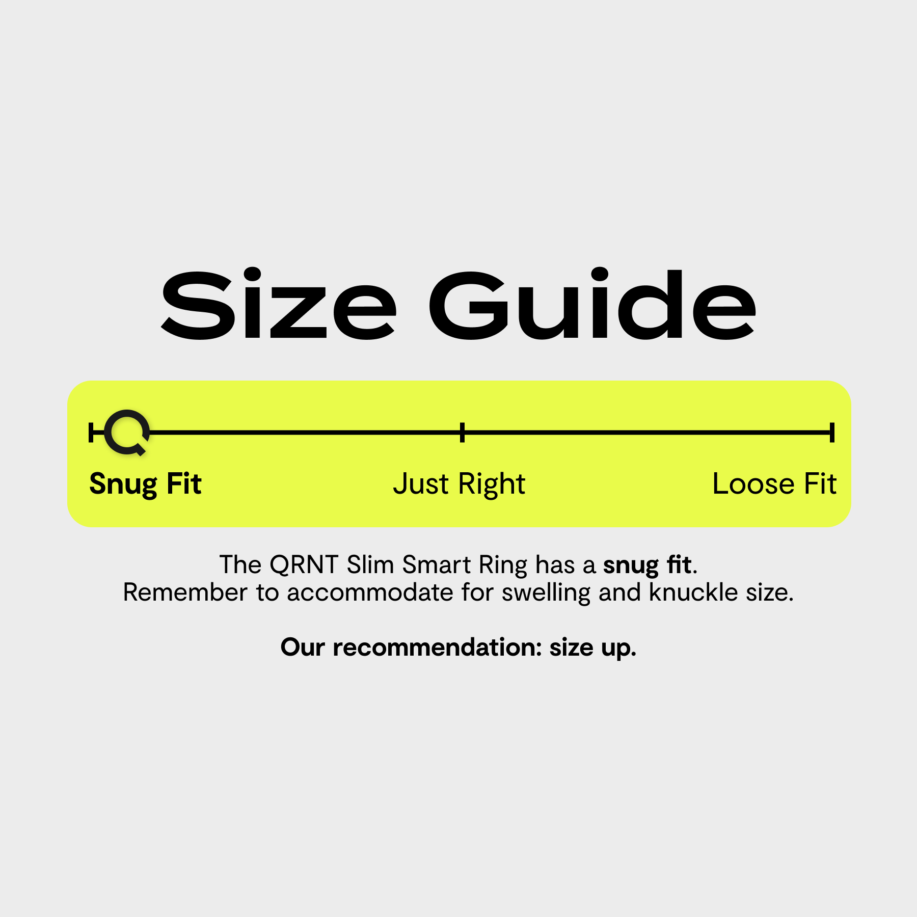 Size Guide

Snug Fit Just Right Loose Fit

The QRNT Slim Smart Ring has a snug fit. Remember to accommodate for swelling and knuckle size. Our recommendation: size up.