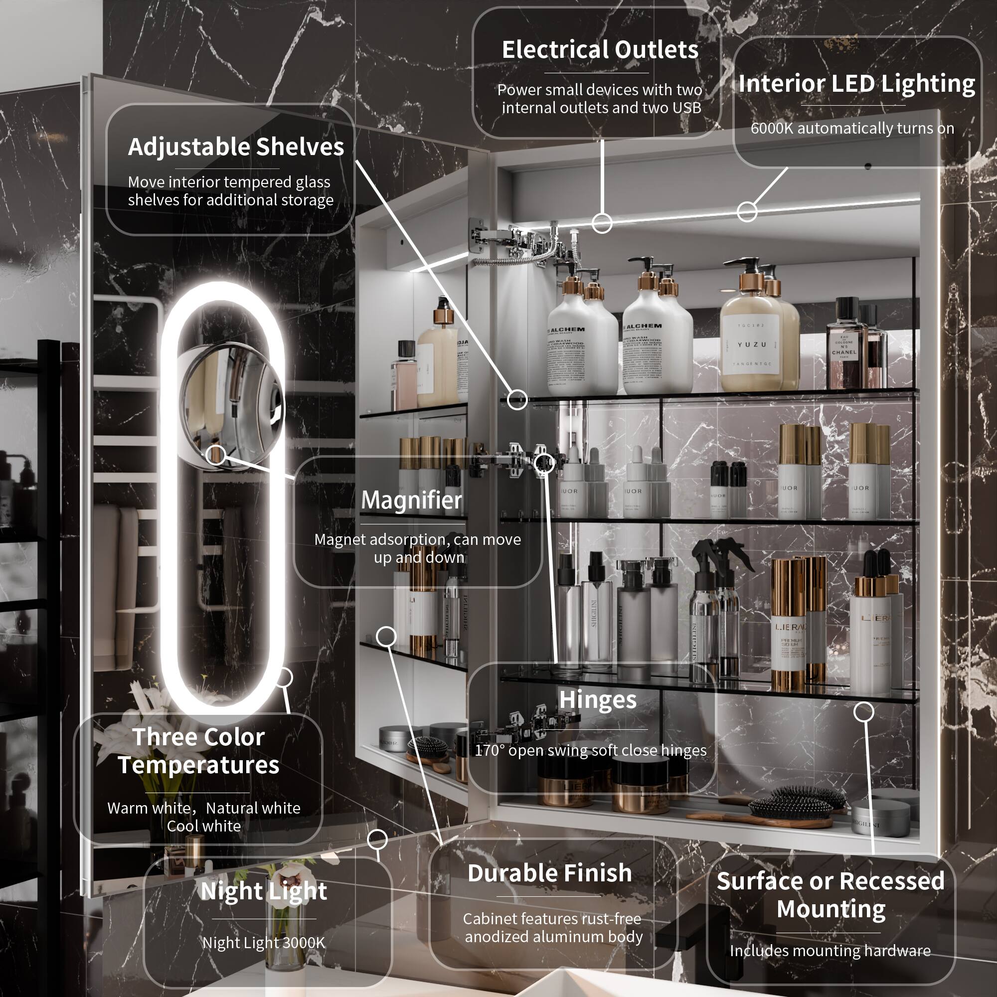 - Adjustable Shelves: Move interior tempered glass shelves for additional storage
- Electrical Outlets: Power small devices with two internal outlets and two USB
- Interior LED Lighting: 6000K automatically turns on
- Magnifier: Magnet adsorption, can move up and down
- Three Color Temperatures: Warm white, Natural white, Cool white
- Night Light: Night Light 3000K
- Hinges: 170° open swing soft close hinges
- Durable Finish: Cabinet features rust-free anodized aluminum body
- Surface or Recessed Mounting: Includes mounting hardware