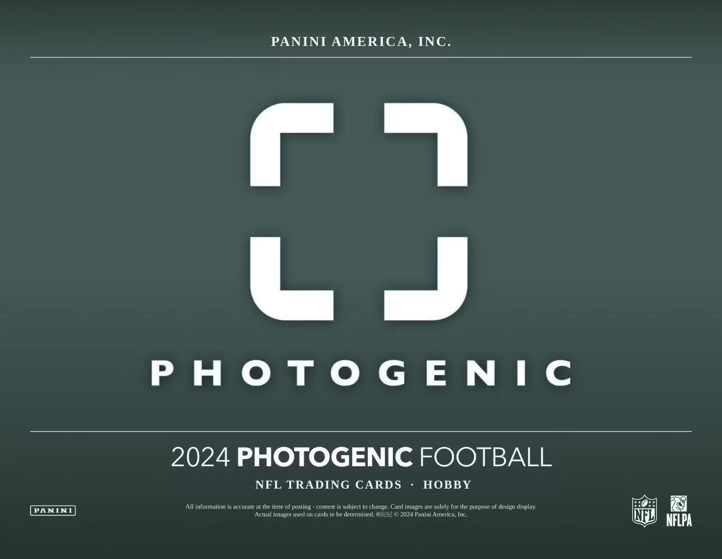 PANINI AMERICA, INC.

PHOTOGENIC

2024 PHOTOGENIC FOOTBALL  
NFL TRADING CARDS • HOBBY

All information is accurate at the time of posting - content is subject to change. Card images are solely for the purpose of design display. Actual images used on cards to be determined. © 2024 Panini America, Inc.

NFL NFLPA