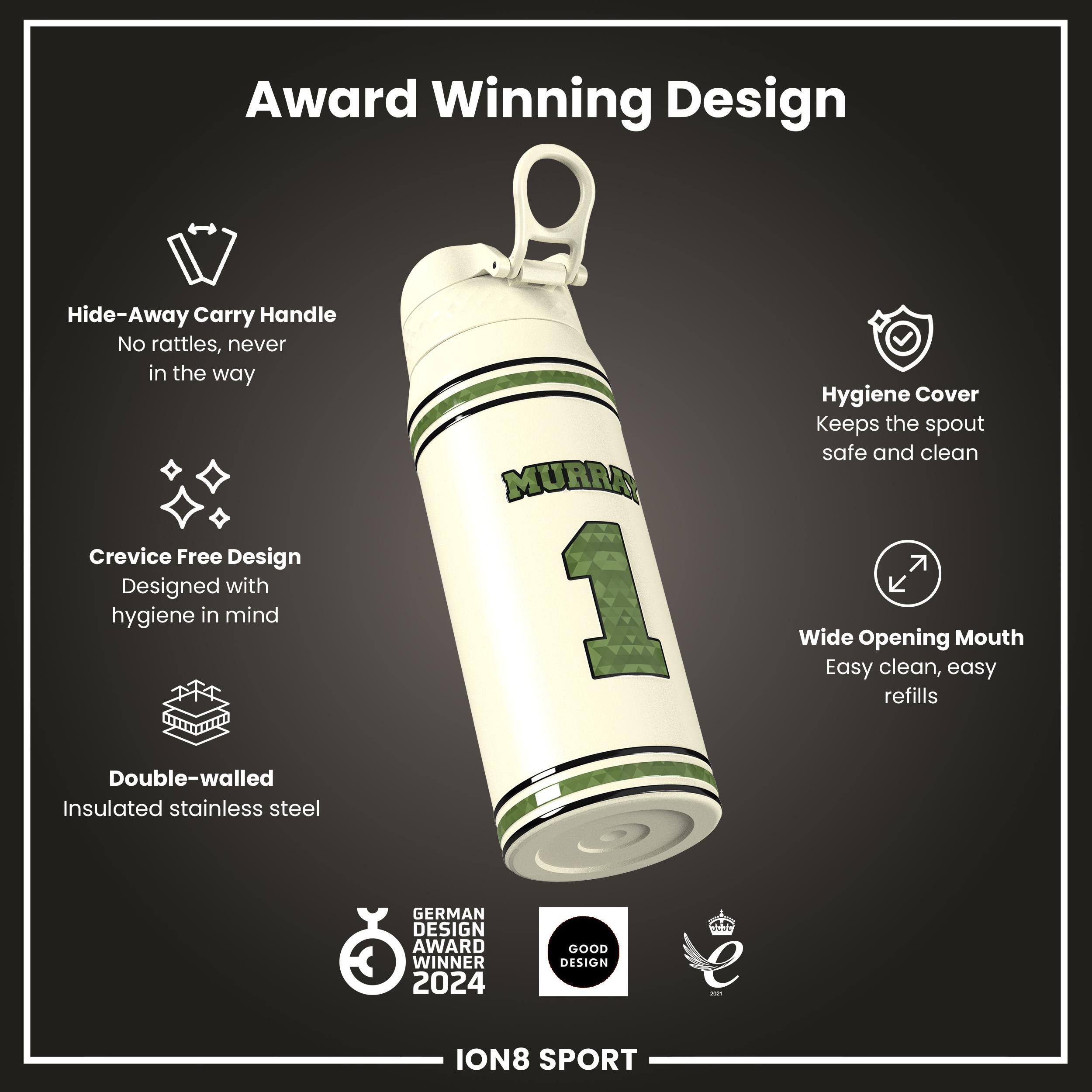 Award Winning Design

- Hide-Away Carry Handle
  - No rattles, never in the way

- Crevice Free Design
  - Designed with hygiene in mind

- Double-walled
  - Insulated stainless steel

- Hygiene Cover
  - Keeps the spout safe and clean

- Wide Opening Mouth
  - Easy clean, easy refills

GERMAN DESIGN AWARD WINNER 2024

GOOD DESIGN

ION8 SPORT