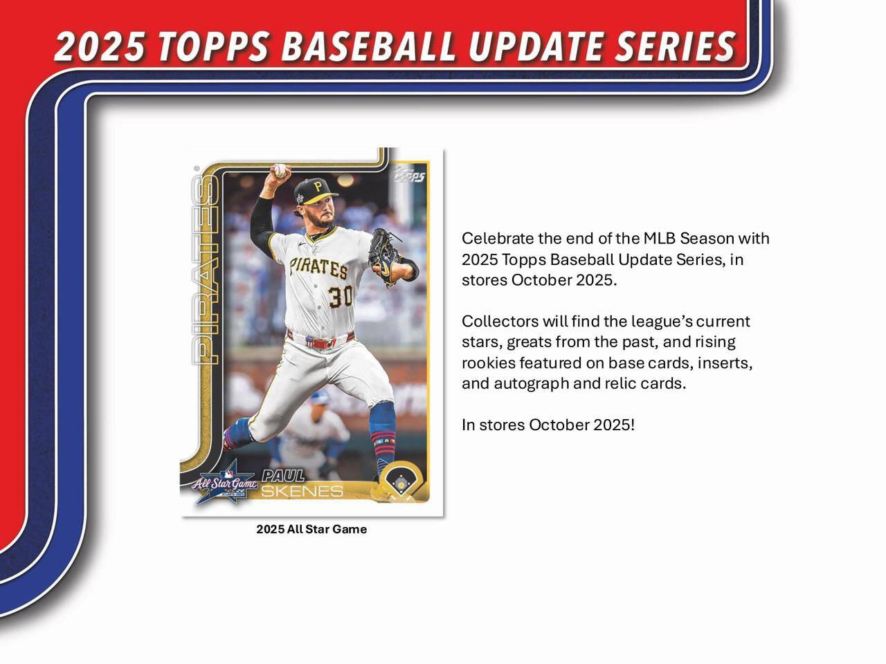 2025 TOPPS BASEBALL UPDATE SERIES CAPS

Celebrate the end of the MLB Season with 2025 Topps Baseball Update Series, in stores October 2025.

Collectors will find the league's current stars, greats from the past, and rising rookies featured on base cards, inserts, and autograph and relic cards.

In stores October 2025!

PAUL SKENES
2025 All Star Game