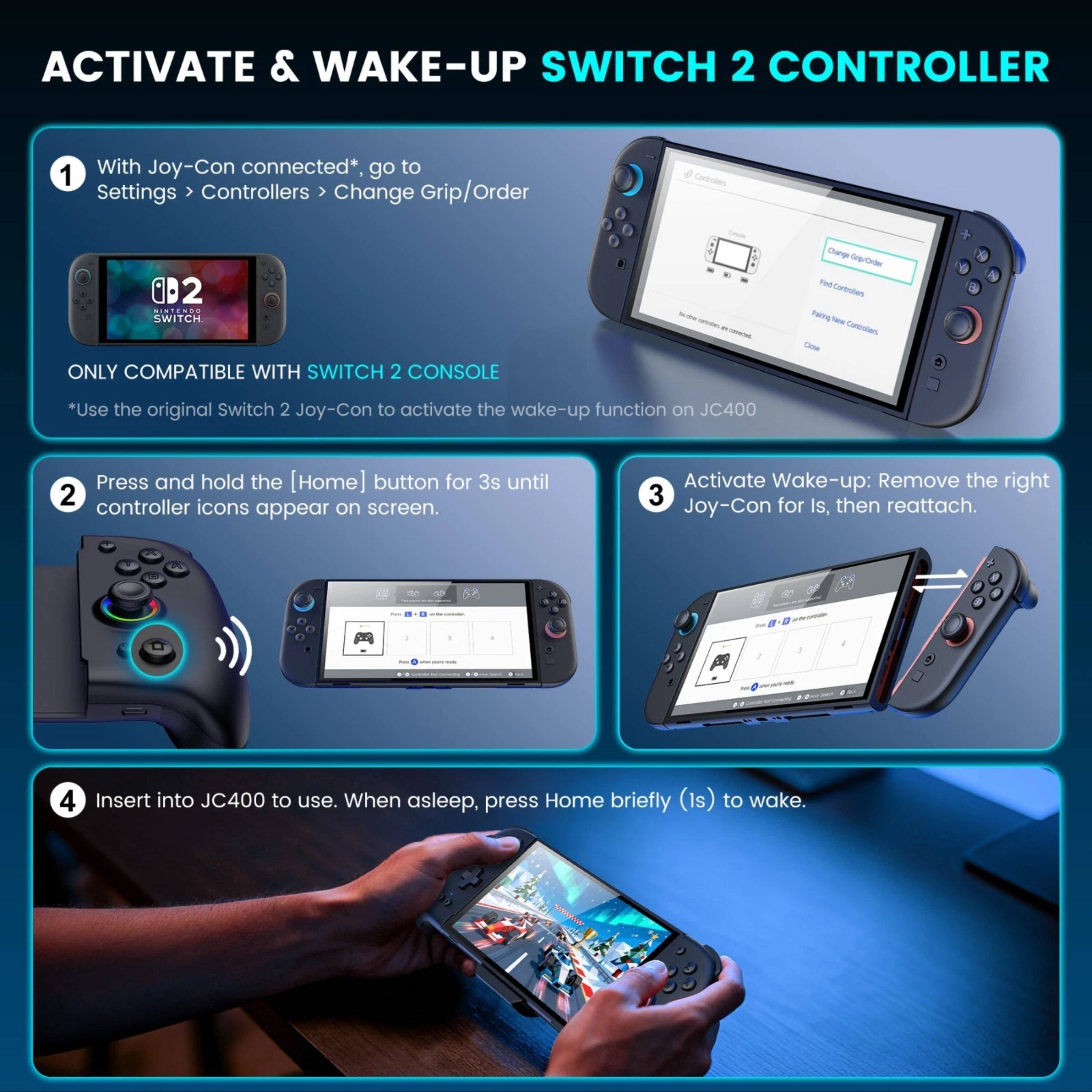 ACTIVATE & WAKE-UP SWITCH 2 CONTROLLER

1. With Joy-Con connected*, go to Settings > Controllers > Change Grip/Order
2. Press and hold the [Home] button for 3s until controller icons appear on screen.
3. Activate Wake-up: Remove the right Joy-Con for Is, then reattach.
4. Insert into JC400 to use. When asleep, press Home briefly (1s) to wake.

*Use the original Switch 2 Joy-Con to activate the wake-up function on JC400

ONLY COMPATIBLE WITH SWITCH 2 CONSOLE