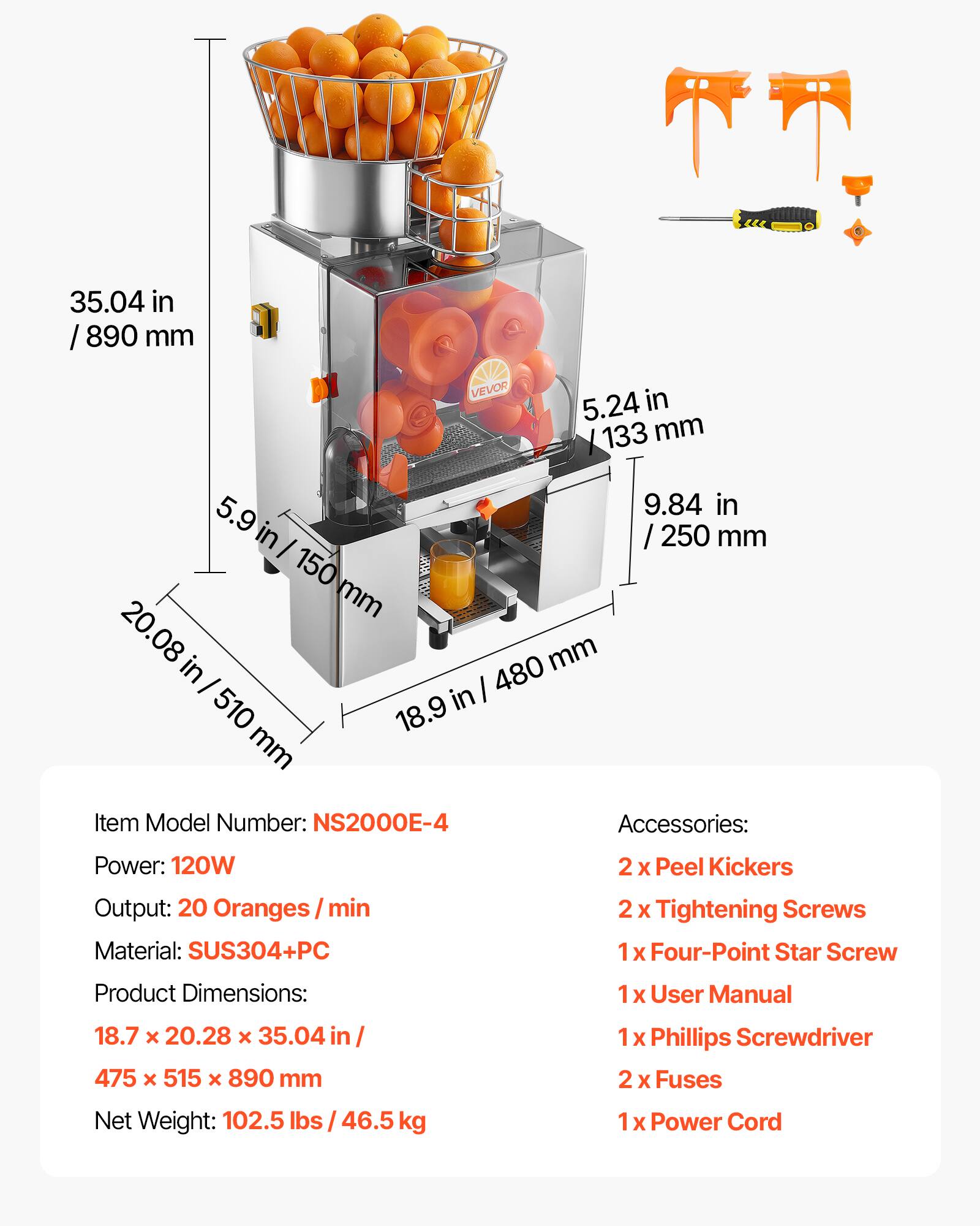 35.04 in / 890 mm  
5.24 in / 133 mm  
5.9 in / 150 mm  
20.08 in / 510 mm  
18.9 mm / 480 mm  
9.84 in / 250 mm  

Item Model Number: NS2000E-4  
Power: 120W  
Output: 20 Oranges/min  
Material: SUS304+PC  

Product Dimensions: 18.7 x 20.28 x 35.04 in / 475 x 515 x 890 mm  
Net Weight: 102.5 lbs / 46.5 kg  

Accessories:  
2 x Peel Kickers  
2 x Tightening Screws  
1 x Four-Point Star Screw  
1 x User Manual  
1 x Phillips Screwdriver  
2 x Fuses  
1 x Power Cord