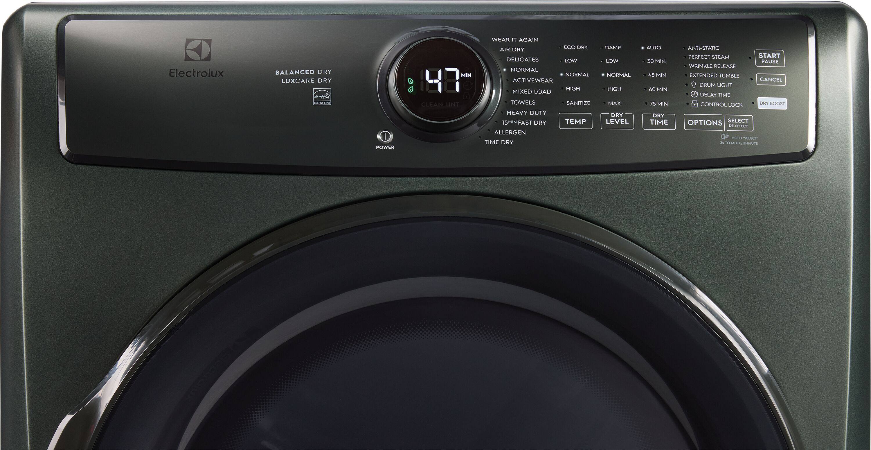 Electrolux  
BALANCED DRY LUXCARE DRY  
I POWER  
MIN CLEAN LINT  
WEAR IT AGAIN ECO DRY AIR DRY DELICATES LOW NORMAL NORMAL ACTIVEWEAR HIGH MIXED LOAD TOWELS SANITIZE HEAVY DUTY 15MIN FAST DRY TEMP ALLERGEN TIME DRY  
DAMP LOW NORMAL HIGH MAX DRY LEVEL  
AUTO 30 MIN 45 MIN 60 MIN 75 MIN DRY TIME  
ANTI-STATIC PERFECT STEAM START PAUSE WRINKLE RELEASE EXTENDED TUMBLE CANCEL DRUM LIGHT DELAY TIME CONTROL LOCK DRY BOOST OPTIONS SELECT DE-SOLECT HOLD SELECT