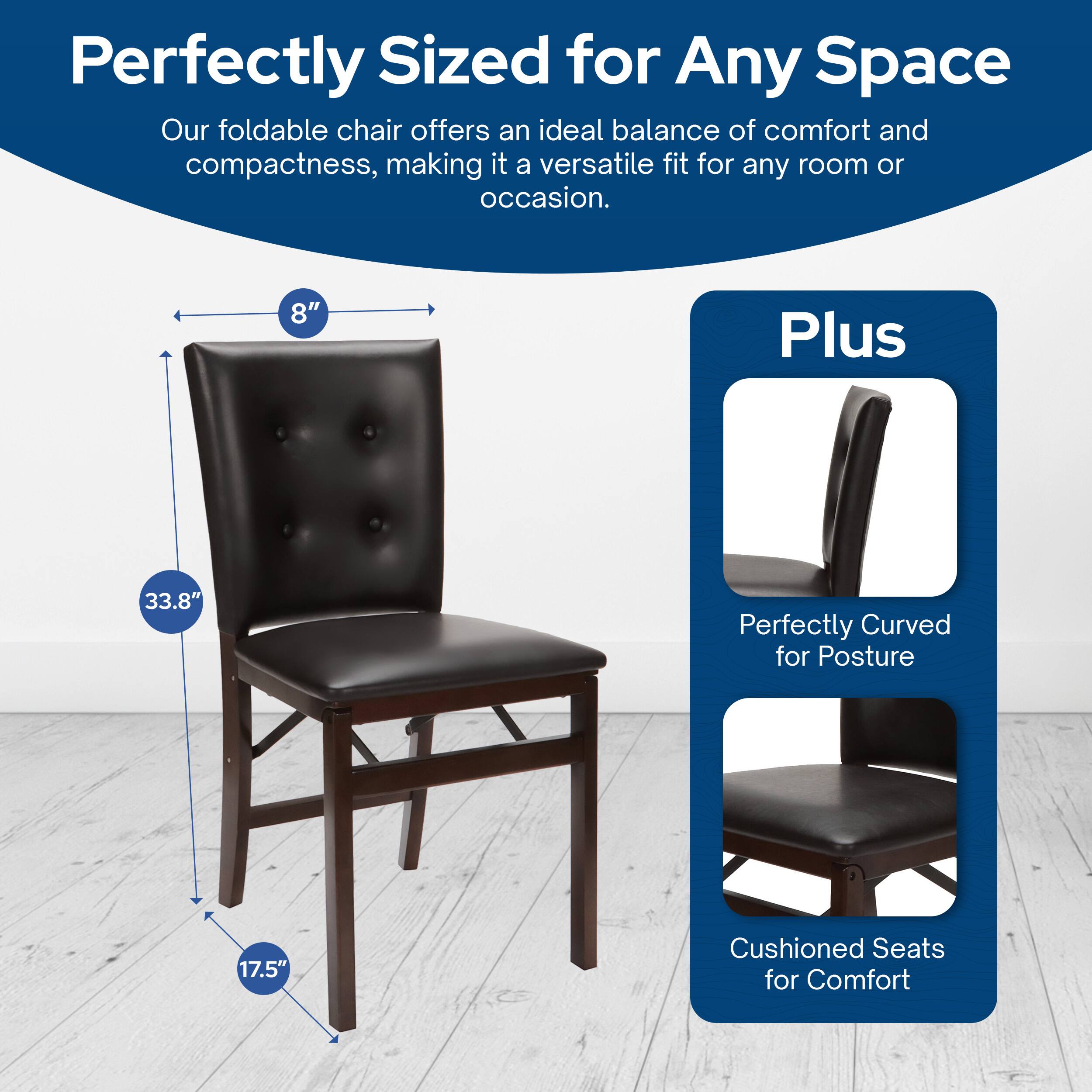 Perfectly Sized for Any Space  
Our foldable chair offers an ideal balance of comfort and compactness, making it a versatile fit for any room or occasion.  

8"  
33.8"  
17.5"  

Plus  
Perfectly Curved for Posture  
Cushioned Seats for Comfort