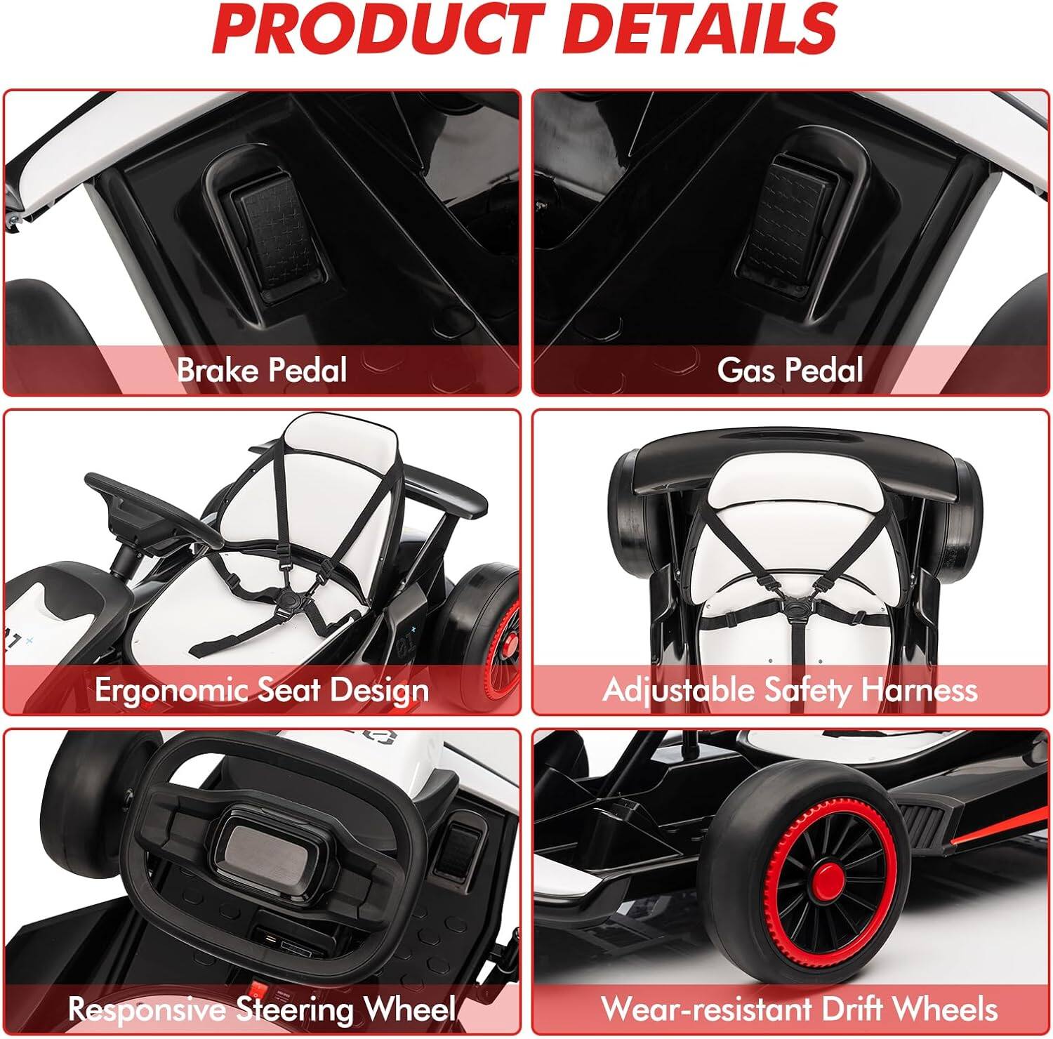 PRODUCT DETAILS

- Brake Pedal
- Gas Pedal
- Ergonomic Seat Design
- Adjustable Safety Harness
- Responsive Steering Wheel
- Wear-resistant Drift Wheels