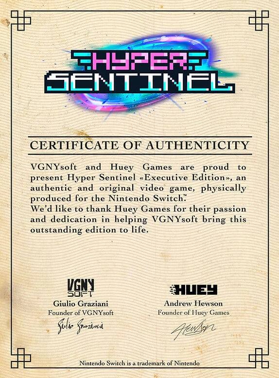 **Hyper Sentinel**

**CERTIFICATE OF AUTHENTICITY**

VGNYsoft and Huey Games are proud to present Hyper Sentinel Executive Edition, an authentic and original video game, physically produced for the Nintendo Switch. We'd like to thank Huey Games for their passion and dedication in helping VGNYsoft bring this outstanding edition to life.

**VGNYsoft**
Giulio Graziani  
Founder of VGNYsoft

**Huey**
Andrew Hewson  
Founder of Huey Games

Nintendo Switch is a trademark of Nintendo