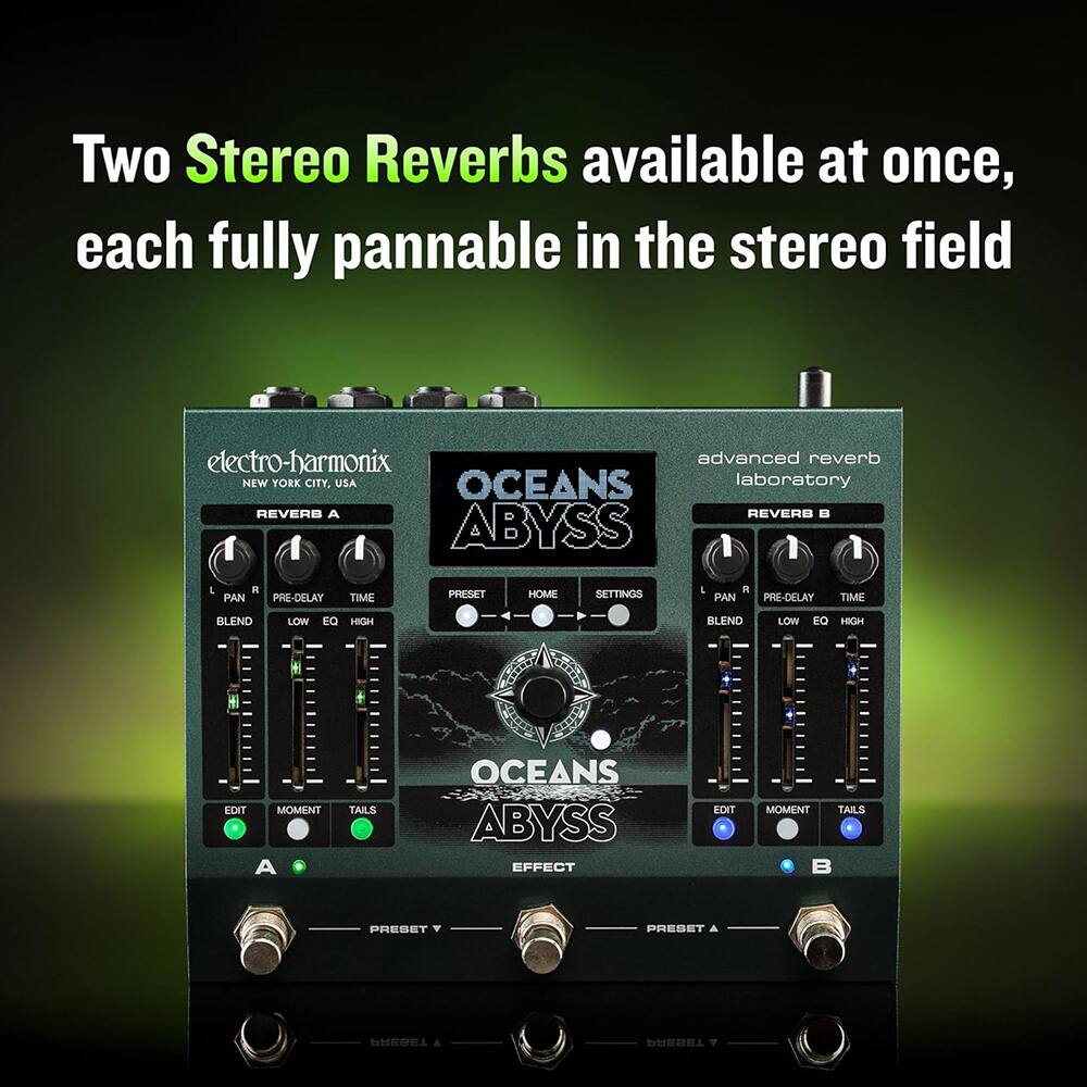 Two Stereo Reverbs available at once, each fully pannable in the stereo field

electro-harmonix
NEW YORK CITY, USA

OCEANS laboratory
advanced reverb

REVERB A
PAN PRE-DELAY TIME BLEND LOW EQ HIGH
EDIT MOMENT TAILS

REVERB B
PAN PRE-DELAY TIME BLEND LOW EQ HIGH
EDIT MOMENT TAILS

OCEANS ABYSS EFFECT

PRESET A
PRESET B