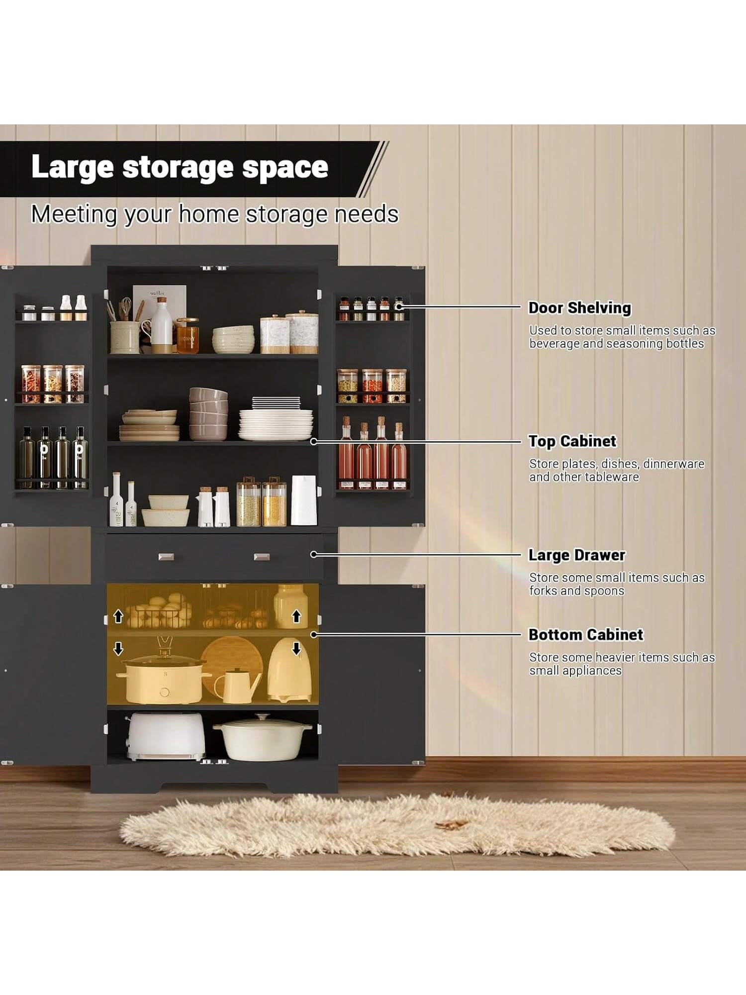 Large storage space  
Meeting your home storage needs  

Door Shelving  
Used to store small items such as beverage and seasoning bottles  

Top Cabinet  
Store plates, dishes, dinnerware and other tableware  

Large Drawer  
Store some small items such as forks and spoons  

Bottom Cabinet  
Store some heavier items such as small appliances