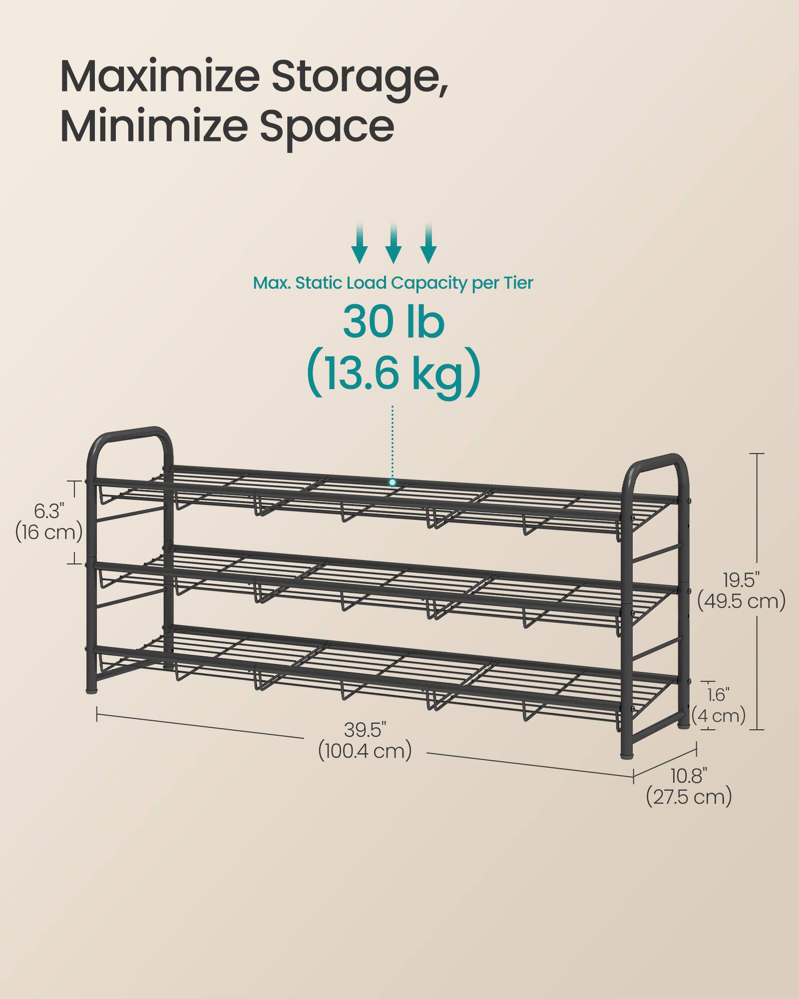 Maximize Storage, Minimize Space

Max. Static Load Capacity per Tier: 30 lb (13.6 kg)

- T: 6.3" (16 cm)
- Width: 19.5" (49.5 cm)
- Depth: 39.5" (100.4 cm)
- Shelf Depth: 1.6" (4 cm)
- Height: 10.8" (27.5 cm)