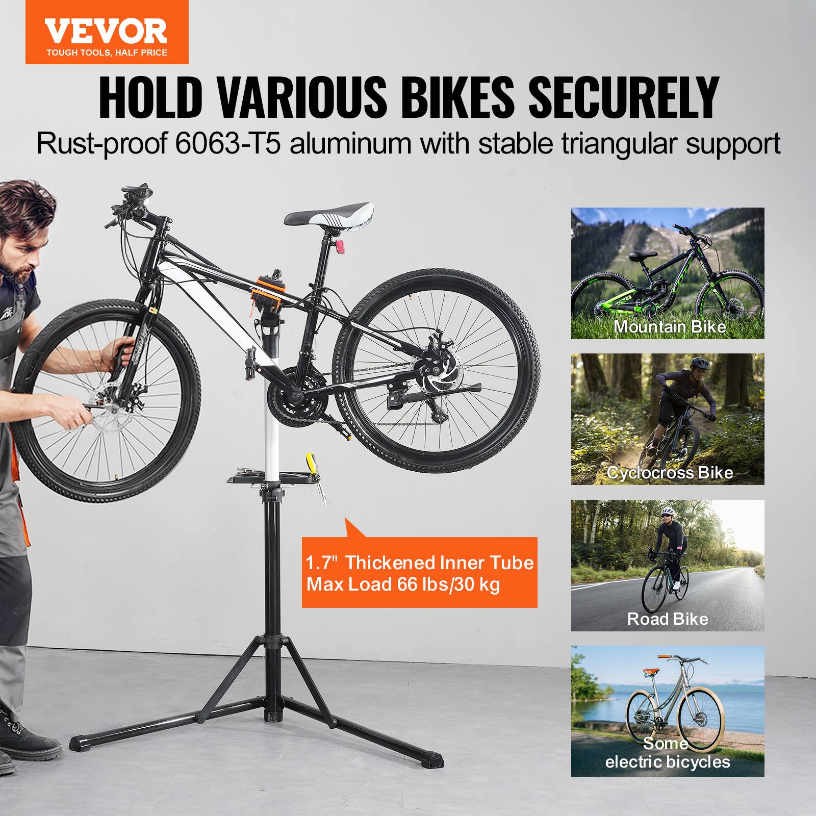 VEVOR  
TOUGH TOOLS, HALF PRICE  

HOLD VARIOUS BIKES SECURELY  
Rust-proof 6063-T5 aluminum with stable triangular support  

1.7" Thickened Inner Tube  
Max Load 66 lbs/30 kg  

Mountain Bike  
Cyclocross Bike  
Road Bike  
Some electric bicycles