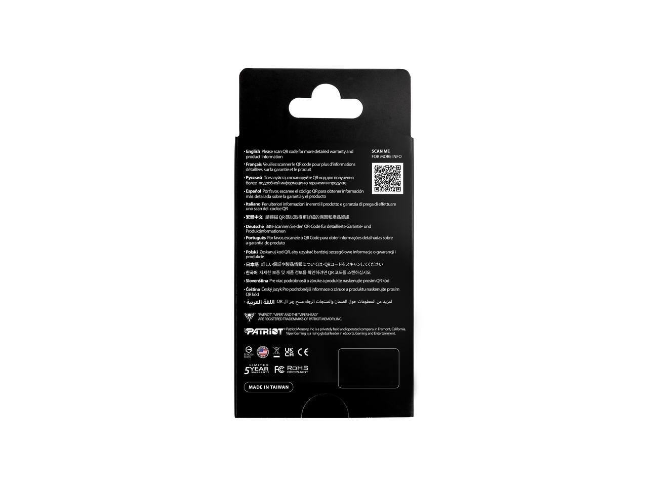 English: Please scan QR code for more detailed warranty and product information  
Français: Veuillez scanner le QR code pour plus d'informations sur la garantie et le produit  
Español: Por favor, escane el código QR para obtener información más detallada sobre la garantía y el producto  
Italiano: Per ulteriori informazioni inerenti al prodotto e alla garanzia di prego effettuare uno scan del codice QR  
Deutsch: Bitte scannen Sie den QR-Code für detaillierte Garantie- und Produktinformationen  
Português: Por favor, escaneie o QR Code para obter informações detalhadas sobre a garantia do produto  
Polski: Zeskanuj kod QR aby uzyskać bardziej szczegółowe informacje o gwarancji produktu  
Slovenščina: Za više informacij o garanciji in produktu naskenujte QR kod  
Česky: Pro podrobnější informace o garanci produktu naskenujte QR kod  
QR  
VER ARE REGISTERED TRADEMARKS OF PATRIOT MEMORY, INC.  
Patri