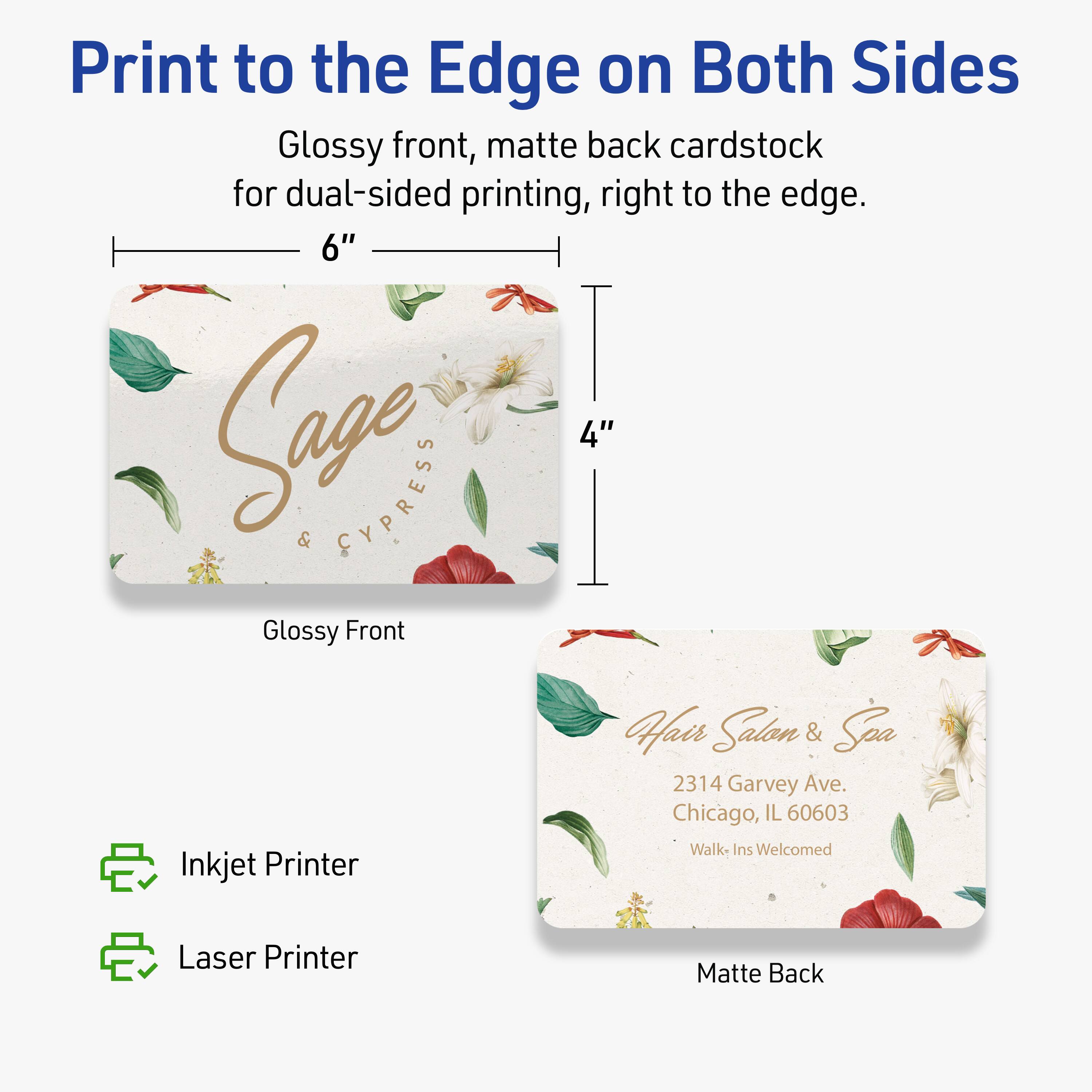 Print to the Edge on Both Sides

Glossy front, matte back cardstock for dual-sided printing, right to the edge.

6" x 4"

Glossy Front

Hair Salon & Spa  
2314 Garvey Ave.  
Chicago, IL 60603  
Walk-Ins Welcomed

Matte Back

Inkjet Printer  
Laser Printer
