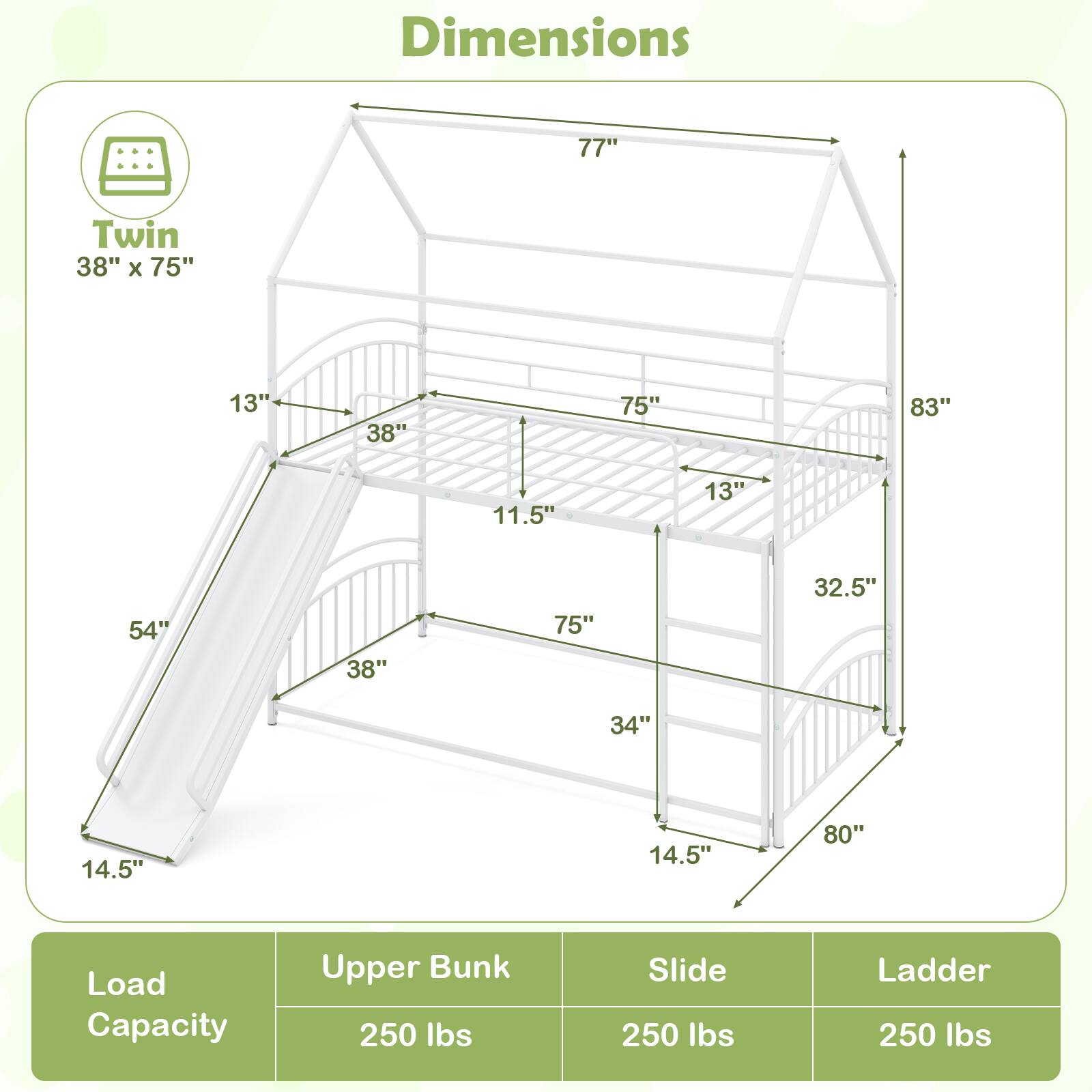 Dimensions: 77" x 38" x 75" x 13" x 38" x 75" x 83" x 11.5" x 13" x 54" x 38" x 75" x 32.5" x 34" x 14.5" x 14.5" x 80"

Load Capacity:
- Upper Bunk: 250 lbs
- Slide: 250 lbs
- Ladder: 250 lbs