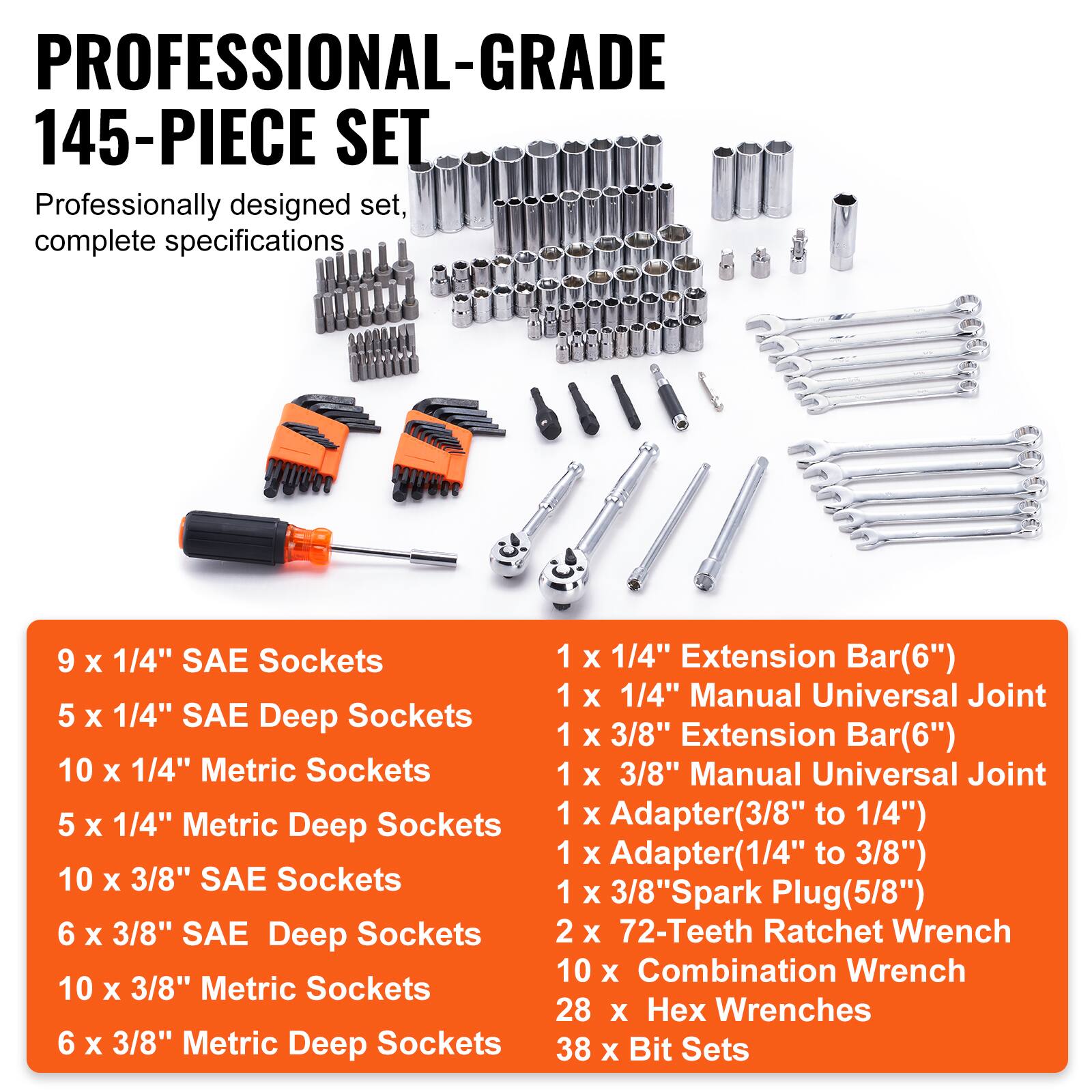 PROFESSIONAL-GRADE 145-PIECE SET
Professionally designed set, complete specifications
9 x 1/4" SAE Sockets
5 x 1/4" SAE Deep Sockets
10 x 1/4" Metric Sockets
5 x 1/4" Metric Deep Sockets
10 x 3/8" SAE Sockets
6 x 3/8" SAE Deep Sockets
10 x 3/8" Metric Sockets
6 x 3/8" Metric Deep Sockets
1 x 1/4" Extension Bar(6")
1 x 1/4" Manual Universal Joint
1 x 3/8" Extension Bar(6")
1 x 3/8" Manual Universal Joint
1 x Adapter(3/8" to 1/4")
1 x Adapter (1/4" to 3/8")
1 x 3/8" Spark Plug(5/8")
2 x 72-Teeth Ratchet Wrench
10 x Combination Wrench
28 x Hex Wrenches
38 x Bit Sets