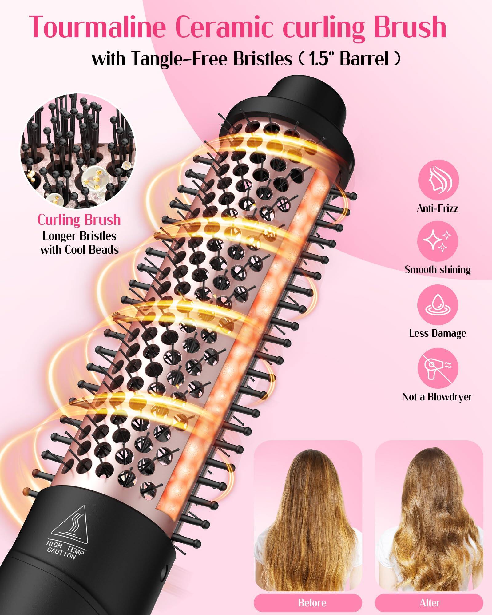 Tourmaline Ceramic curling Brush with Tangle-Free Bristles (1.5" Barrel)

Curling Brush
Longer Bristles with Cool Beads

Anti-Frizz
Smooth shining
Less Damage
Not a Blowdryer

HIGH TEMP CAUTION

Before
After