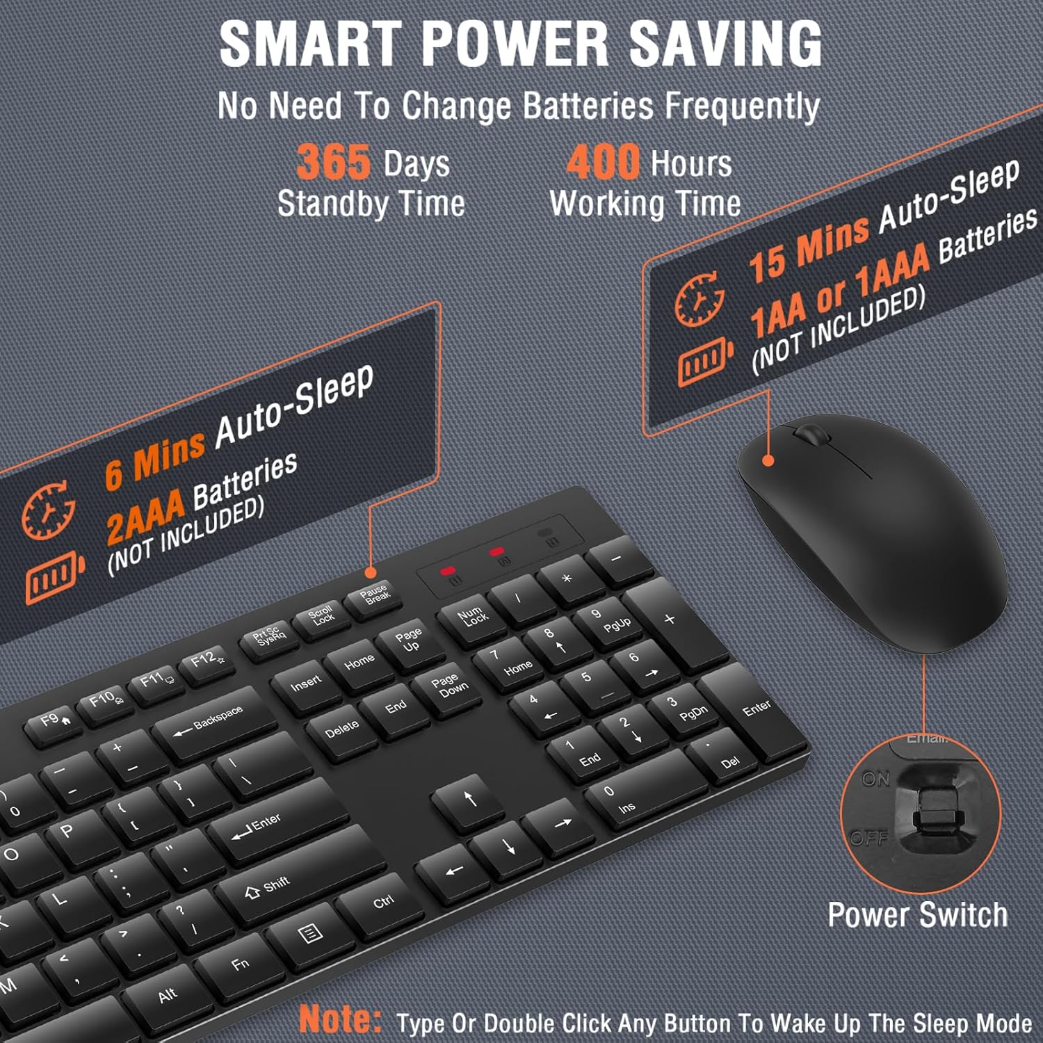 SMART POWER SAVING  
No Need To Change Batteries Frequently  

365 Days Standby Time  
400 Hours Working Time  

6 Mins Auto-Sleep  
2AAA Batteries (NOT INCLUDED)  

15 Mins Auto-Sleep  
1AA or 1AAA Batteries (NOT INCLUDED)  

Power Switch  
Note: Type Or Double Click Any Button To Wake Up The Sleep Mode