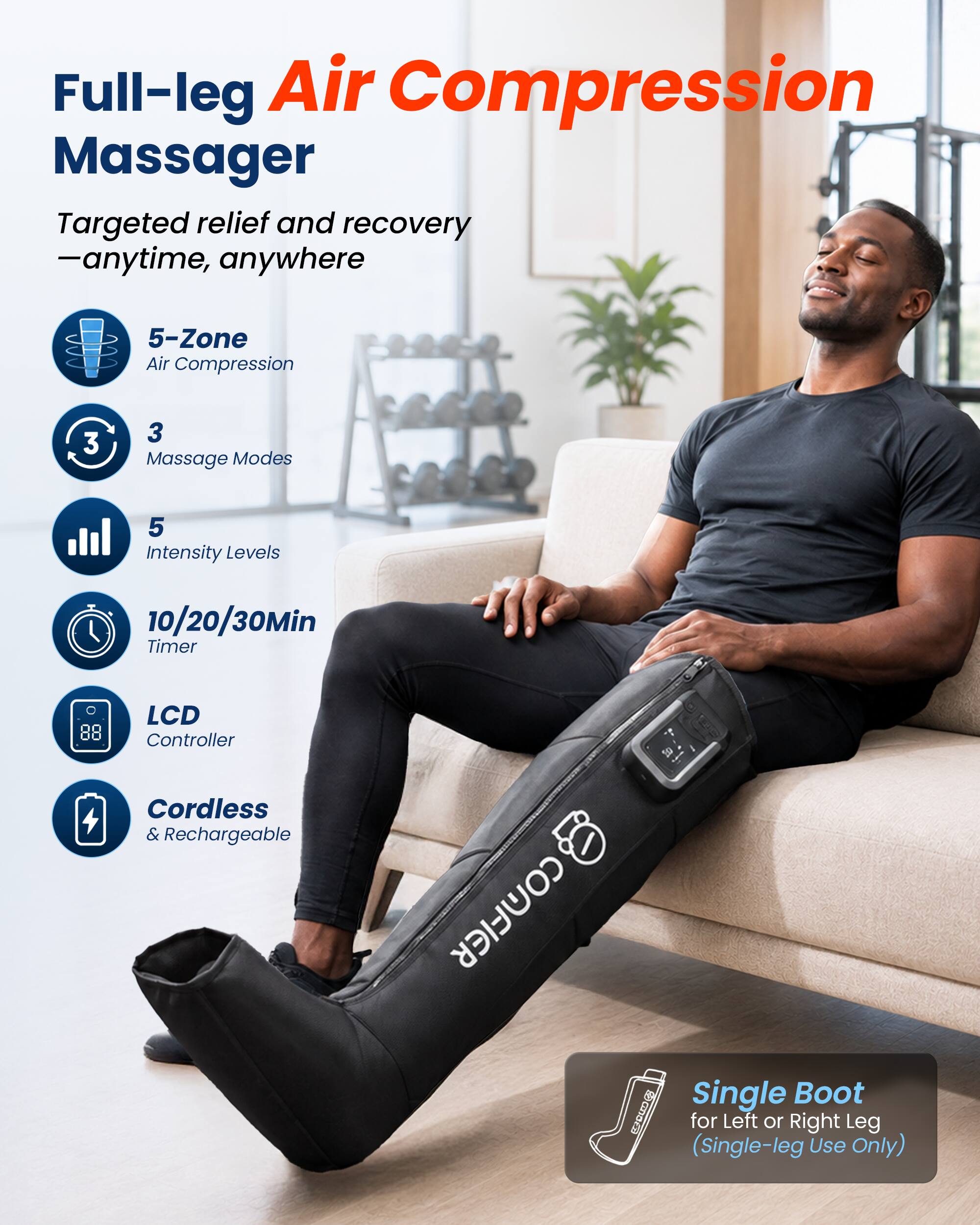 Full-leg Air Compression Massager  
Targeted relief and recovery - anytime, anywhere  

5-Zone Air Compression  
3 Massage Modes  
5 Intensity Levels  
10/20/30Min Timer  
LCD Controller  
Cordless & Rechargeable  

Single Boot for Left or Right Leg (Single-leg Use Only)
