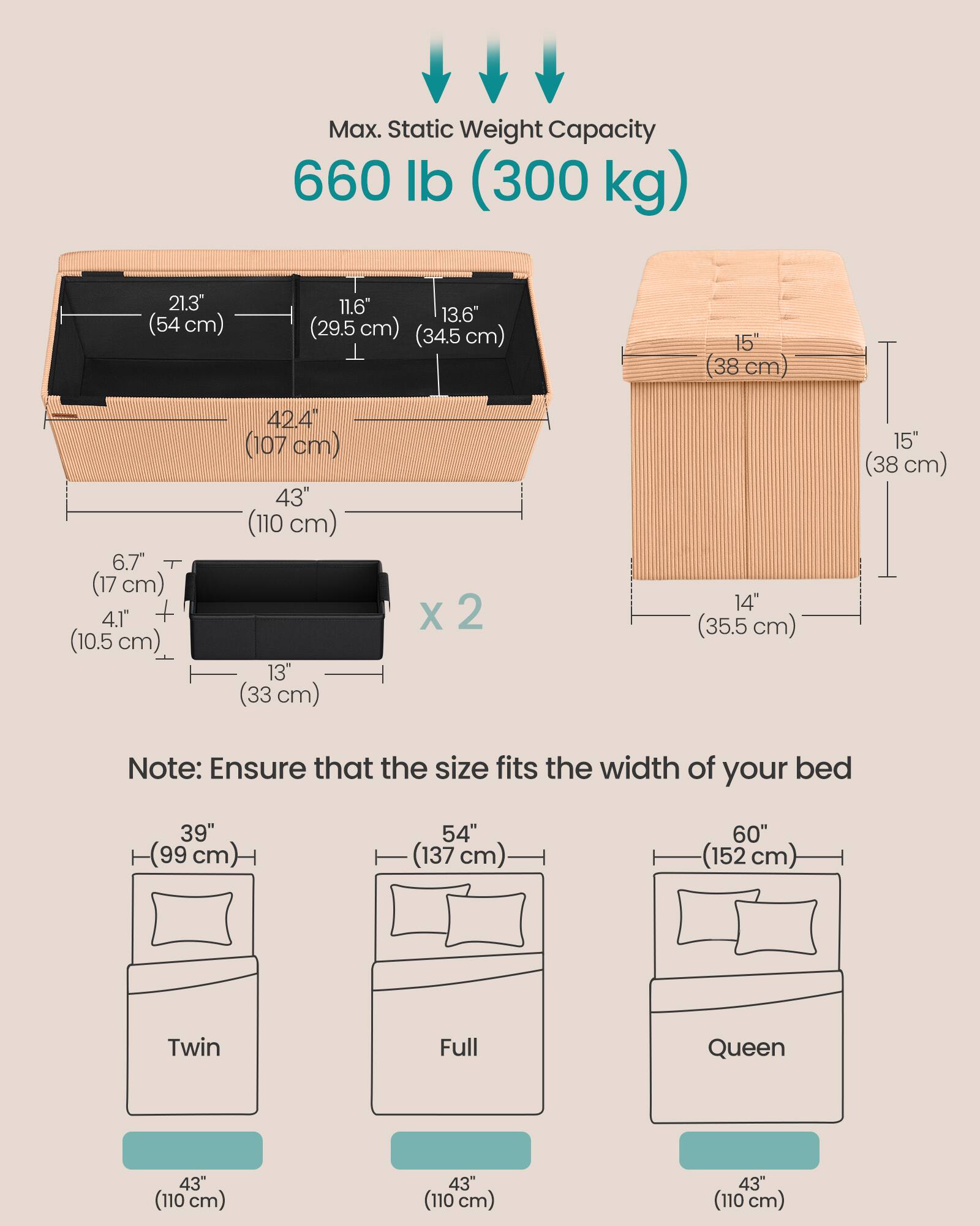 Max. Static Weight Capacity: 660 lb (300 kg)

Dimensions:
- 21.3" (54 cm)
- 11.6" (29.5 cm)
- 13.6" (34.5 cm)
- 15" (38 cm)
- 6.7" (17 cm)
- 4.1" + (10.5 cm)
- 42.4" (107 cm)
- 43" (110 cm)
- 13" (33 cm) x 2
- 14" (35.5 cm)
- 15" (38 cm)

Note: Ensure that the size fits the width of your bed

Bed Sizes:
- Twin: 39" (99 cm) x 43" (110 cm)
- Full: 54" (137 cm) x 43" (110 cm)
- Queen: 60" (152 cm) x 43" (110 cm)