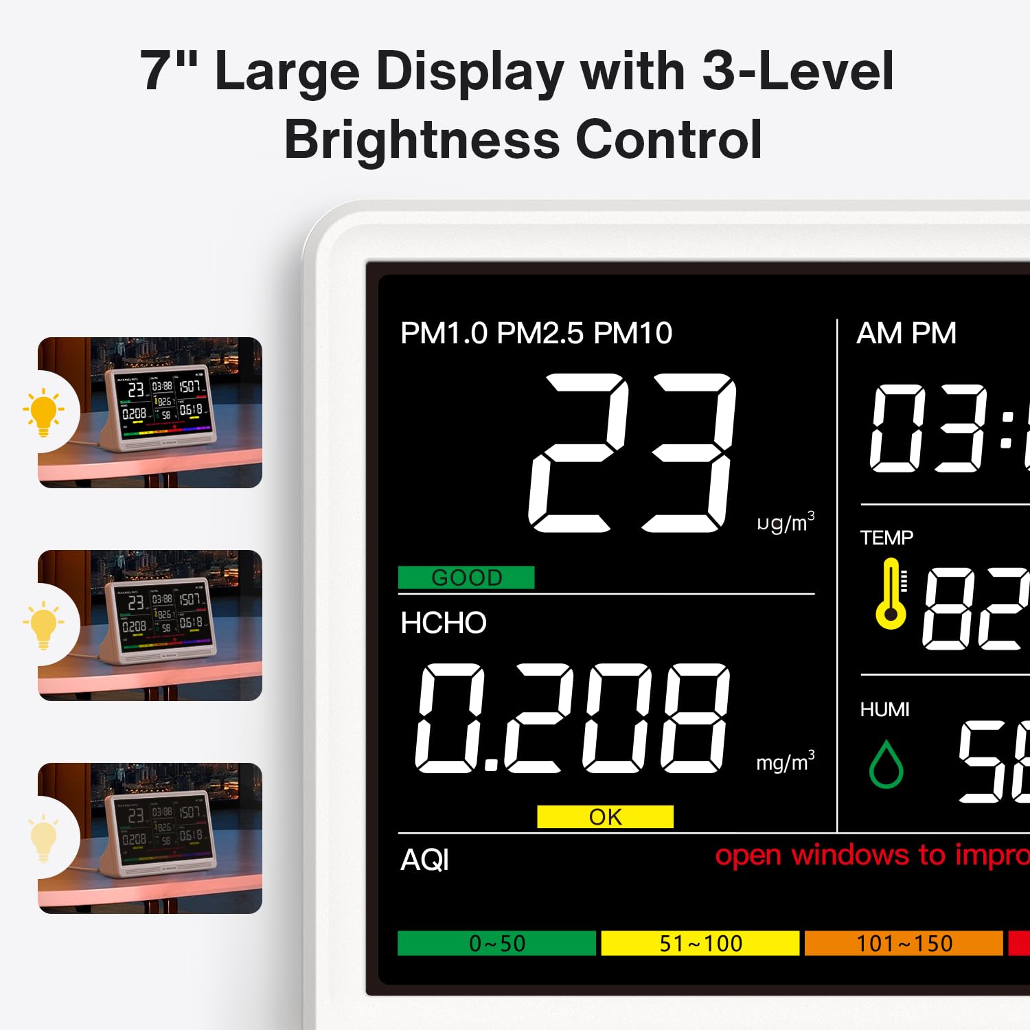 7" Large Display with 3-Level Brightness Control

23 03-99 1507 826 805.0 0518 58 23 0368 150 826 0208  0618 23 03-88 1501 1926 0208 0518 56

PM1.0 PM2.5 PM10 AM PM 23 03: ug/m3 TEMP GOOD HCHO 82 HUMI #: mg/m3 58 OK AQI open windows to impro

0~50
51~100
101~150