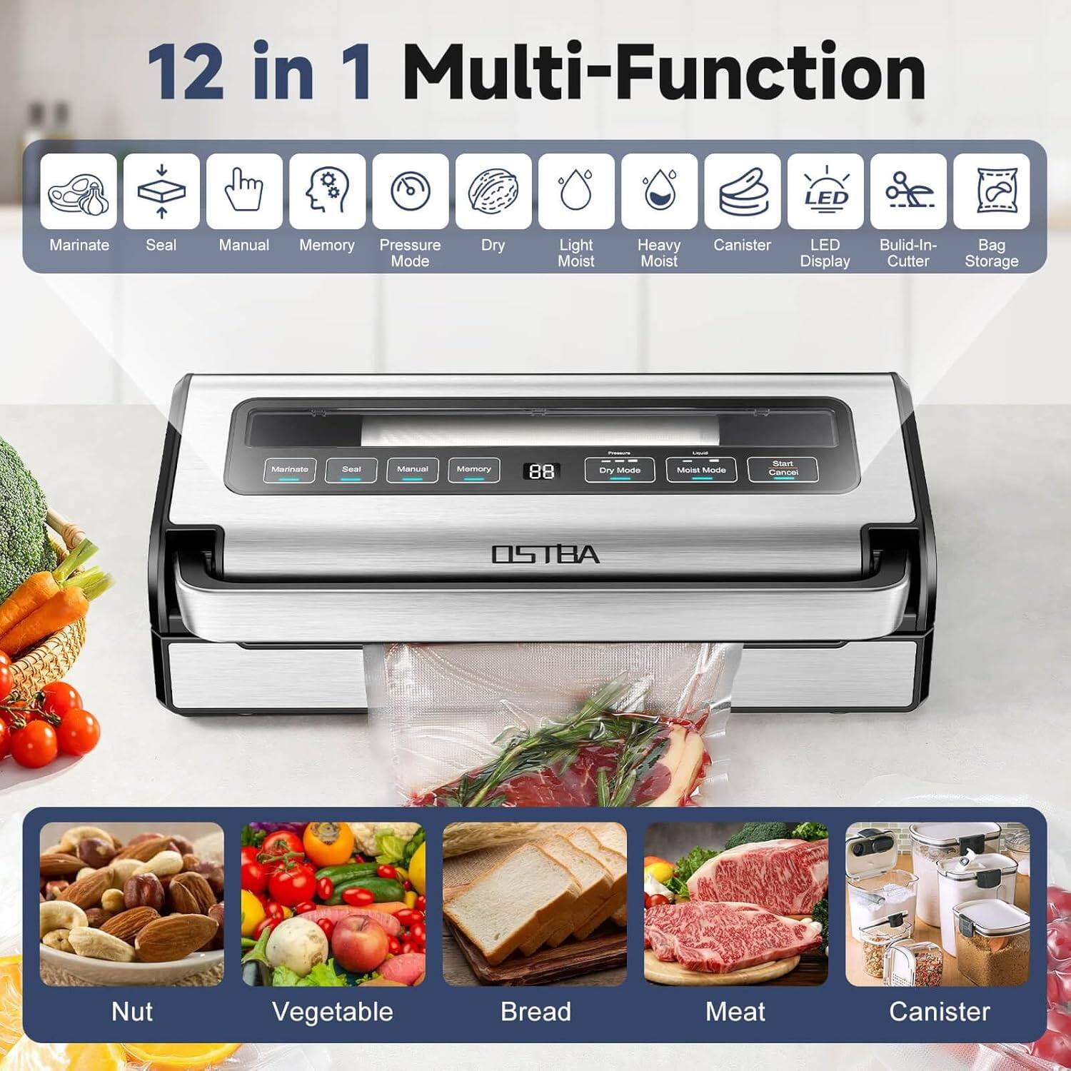 12 in 1 Multi-Function

- Marinate
- Seal
- Manual
- Memory
- Pressure Mode
- Dry
- Light Moist
- Heavy Moist
- Canister
- LED Display
- Build-In Cutter
- Bag Storage

05 TBA

Nut
Vegetable
Bread
Meat
Canister