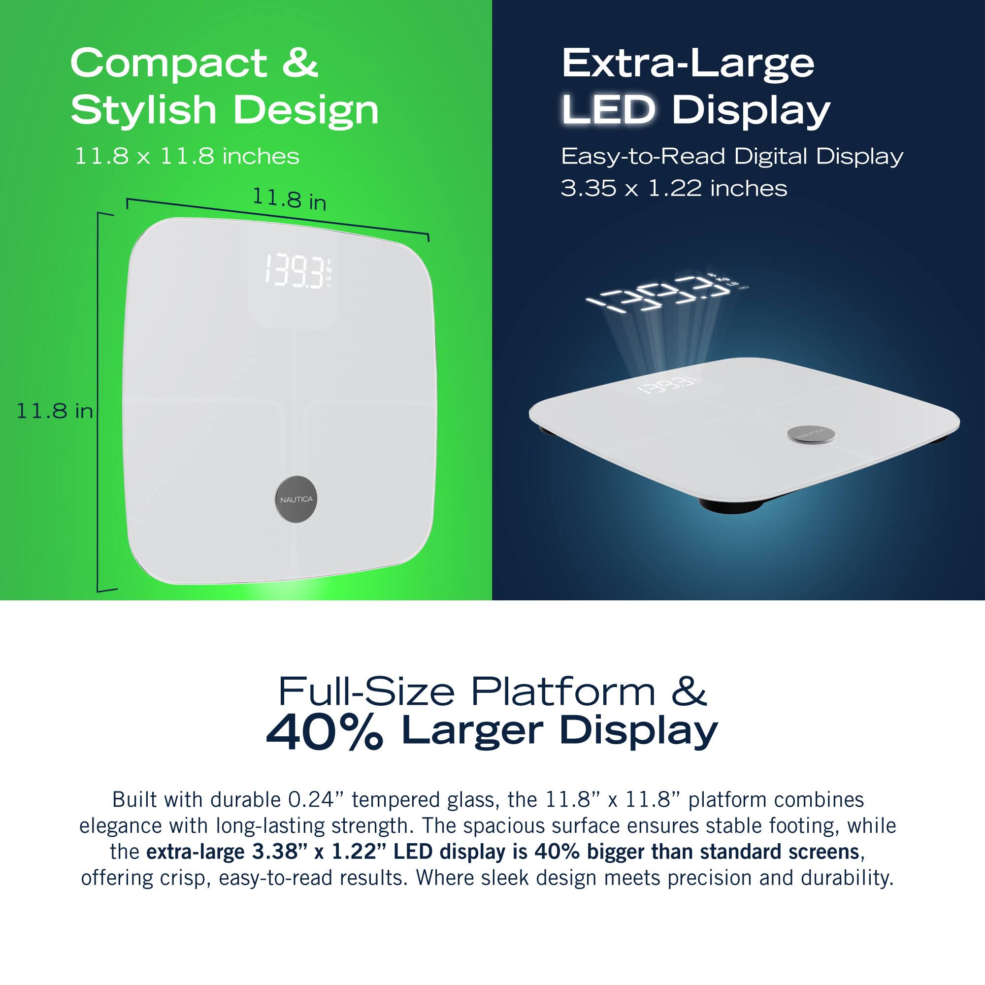 Compact & Stylish Design 11.8 X 11.8 inches 11.8 in Extra-Large LED Display Easy-to-Read Digital Display 3.35 x 1.22 inches 139.3 0R 11.8 1 in NAUTICA Full-Size Platform & 40% Larger Display Built with durable 0.24" tempered glass, the 11.8" x 11.8" platform combines elegance with long-lasting strength. The spacious surface ensures stable footing, while the extra-large 3.38" X 1.22" LED display is 40% bigger than standard screens, offering crisp, easy-to-read results. Where sleek design meets precision and durability.