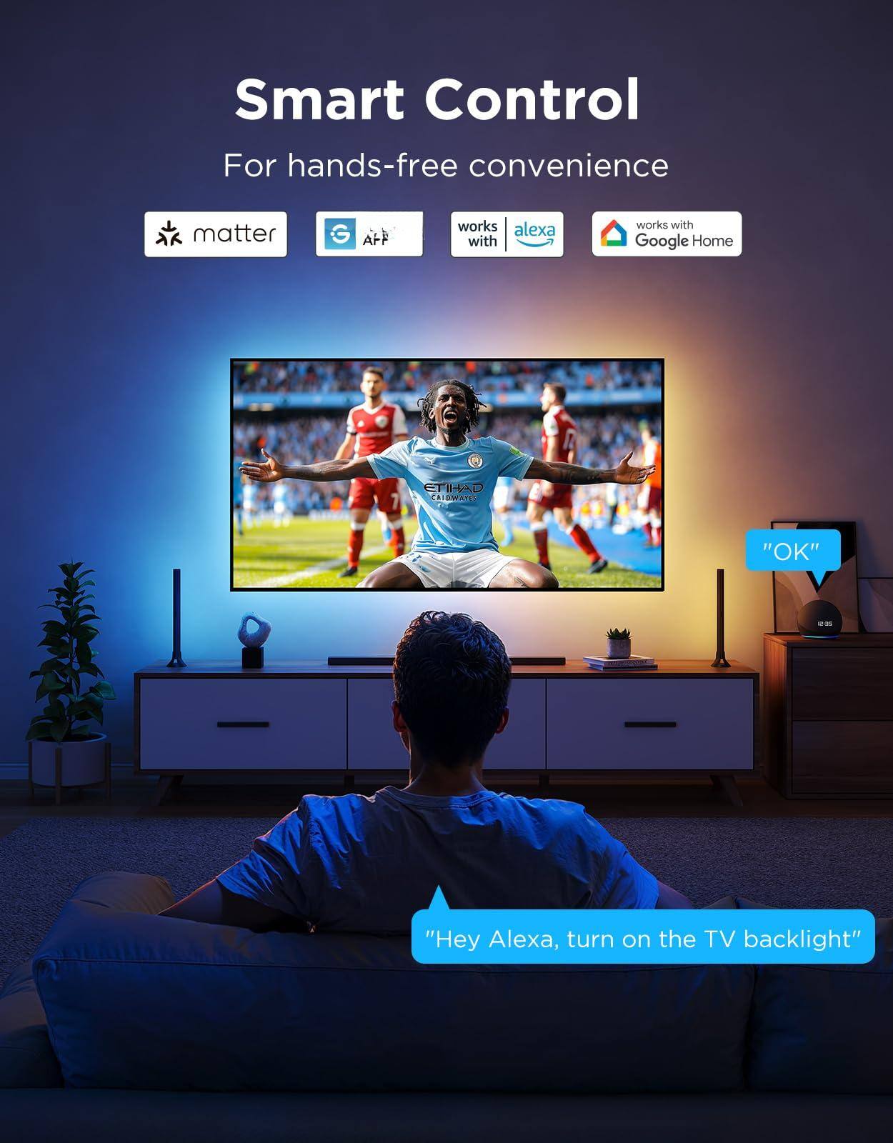 Smart Control  
For hands-free convenience  

- matter  
- works with Google Home  
- works with Alexa  

"Hey Alexa, turn on the TV backlight"  
"OK"